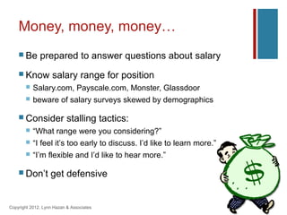 Money, money, money…
     Be      prepared to answer questions about salary
     Know          salary range for position
          Salary.com, Payscale.com, Monster, Glassdoor
          beware of salary surveys skewed by demographics

     Consider             stalling tactics:
          “What range were you considering?”
          “I feel it’s too early to discuss. I’d like to learn more.”
          “I’m flexible and I’d like to hear more.”

     Don’t        get defensive


Copyright 2012, Lynn Hazan & Associates
 