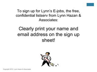 To sign up for Lynn’s E-jobs, the free,
                 confidential listserv from Lynn Hazan &
                                 Associates:

                    Clearly print your name and
                    email address on the sign up
                                sheet!




Copyright 2012, Lynn Hazan & Associates
 