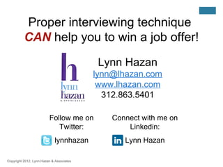 Proper interviewing technique
          CAN help you to win a job offer!

                                           Lynn Hazan
                                          lynn@lhazan.com
                                           www.lhazan.com
                                            312.863.5401

                         Follow me on         Connect with me on
                            Twitter:              Linkedin:
                            lynnhazan            Lynn Hazan

Copyright 2012, Lynn Hazan & Associates
 