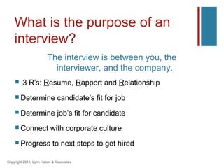 What is the purpose of an
    interview?
                        The interview is between you, the
                          interviewer, and the company.
        3 R’s: Resume, Rapport and Relationship
     Determine               candidate’s fit for job
     Determine               job’s fit for candidate
     Connect             with corporate culture
     Progress             to next steps to get hired

Copyright 2012, Lynn Hazan & Associates
 
