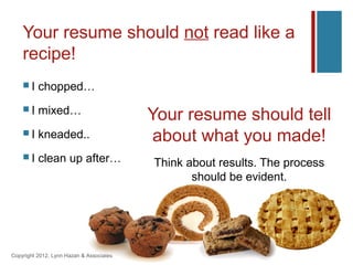 Your resume should not read like a
    recipe!
    I    chopped…
    I    mixed…                          Your resume should tell
    I    kneaded..                        about what you made!
    I    clean up after…                 Think about results. The process
                                                 should be evident.




Copyright 2012, Lynn Hazan & Associates
 