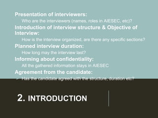 2. INTRODUCTION
• Presentation of interviewers:
➢ Who are the interviewers (names, roles in AIESEC, etc)?
• Introduction of interview structure & Objective of
Interview:
➢ How is the interview organized, are there any specific sections?
• Planned interview duration:
➢ How long may the interview last?
• Informing about confidentiality:
➢ All the gathered information stays in AIESEC
• Agreement from the candidate:
➢ Has the candidate agreed with the structure, duration etc?
 
