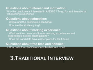 3.TRADITIONAL INTERVIEW
Questions about interest and motivation:
Why the candidate is interested in AIESEC? To go for an international
volunteering experience
Questions about education:
➢Where and the candidate is studying?
➢How are the studies going?
Questions about working experience:
➢What are the current and former working experiences and
experiences in other organizations?
➢Does the candidate have career plans for the future?
Questions about free time and hobbies:
➢How does the candidate spend his/her free time?
 
