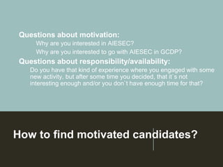 How to find motivated candidates?
Questions about motivation:
➢Why are you interested in AIESEC?
➢Why are you interested to go with AIESEC in GCDP?
Questions about responsibility/availability:
Do you have that kind of experience where you engaged with some
new activity, but after some time you decided, that it`s not
interesting enough and/or you don`t have enough time for that?
 