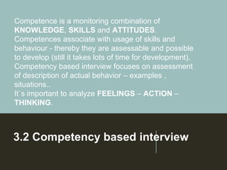 3.2 Competency based interview
Competence is a monitoring combination of
KNOWLEDGE, SKILLS and ATTITUDES.
Competences associate with usage of skills and
behaviour - thereby they are assessable and possible
to develop (still it takes lots of time for development).
Competency based interview focuses on assessment
of description of actual behavior – examples ,
situations..
It`s important to analyze FEELINGS – ACTION –
THINKING.
 