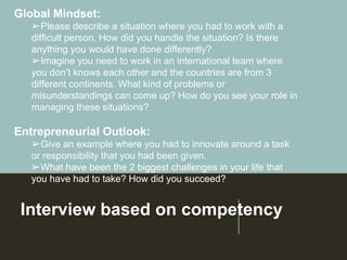 Interview based on competency
Global Mindset:
➢Please describe a situation where you had to work with a
difficult person. How did you handle the situation? Is there
anything you would have done differently?
➢Imagine you need to work in an international team where
you don’t knows each other and the countries are from 3
different continents. What kind of problems or
misunderstandings can come up? How do you see your role in
managing these situations?
Entrepreneurial Outlook:
➢Give an example where you had to innovate around a task
or responsibility that you had been given.
➢What have been the 2 biggest challenges in your life that
you have had to take? How did you succeed?
 