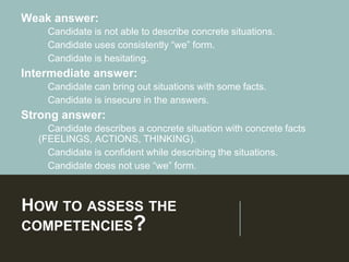 HOW TO ASSESS THE
COMPETENCIES?
Weak answer:
➢Candidate is not able to describe concrete situations.
➢Candidate uses consistently “we” form.
➢Candidate is hesitating.
Intermediate answer:
➢Candidate can bring out situations with some facts.
➢Candidate is insecure in the answers.
Strong answer:
➢Candidate describes a concrete situation with concrete facts
(FEELINGS, ACTIONS, THINKING).
➢Candidate is confident while describing the situations.
➢Candidate does not use “we” form.
 