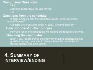 4. SUMMARY OF
INTERVIEW/ENDING
Compulsory Questions:
➢OPS
➢Conference/HeADCo for Eps maybe
➢Fee
Questions from the candidate:
➢Is there anything else the candidate would like to say about
himself/herself?
➢Are there any questions about AIESEC and the program?
➢ Descriptions of further process:
➢ How and when the candidates will receive the feedback/answer?
➢ Thanking the candidates:
➢ Even if you realize during the interview that the candidate is not
qualified enough, you should always thank the candidate for
his/her interest and time spent!
 