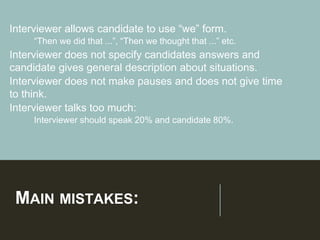 MAIN MISTAKES:
Interviewer allows candidate to use “we” form.
➢“Then we did that ...”, “Then we thought that ...” etc.
Interviewer does not specify candidates answers and
candidate gives general description about situations.
Interviewer does not make pauses and does not give time
to think.
Interviewer talks too much:
➢Interviewer should speak 20% and candidate 80%.
 