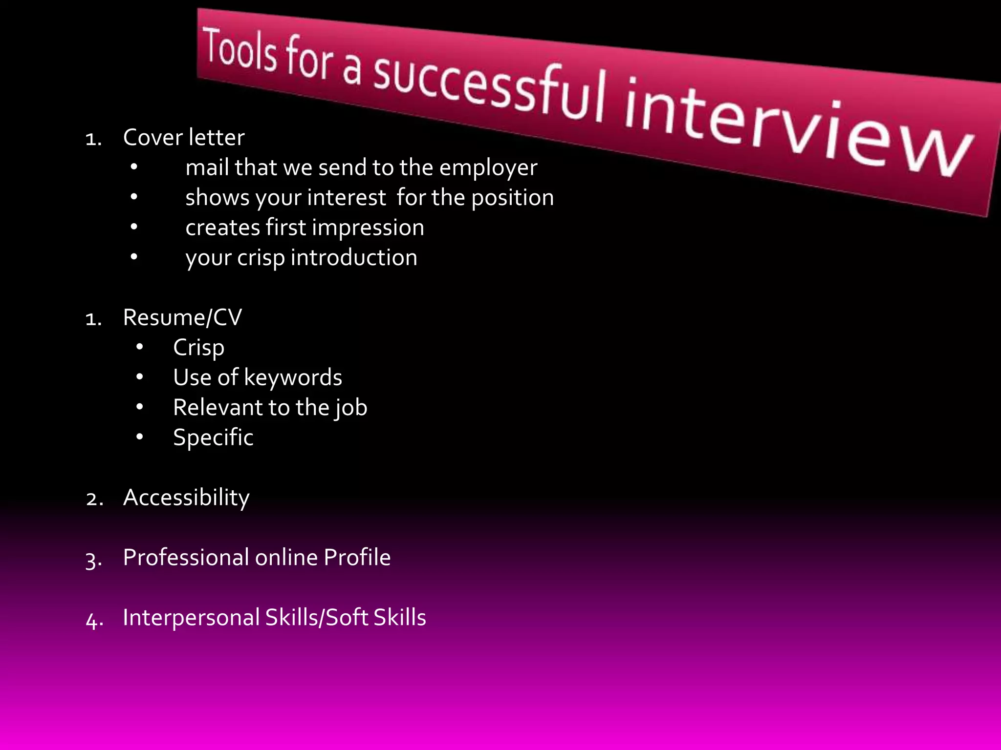 1. Cover letter
• mail that we send to the employer
• shows your interest for the position
• creates first impression
• your crisp introduction
1. Resume/CV
• Crisp
• Use of keywords
• Relevant to the job
• Specific
2. Accessibility
3. Professional online Profile
4. Interpersonal Skills/Soft Skills
 