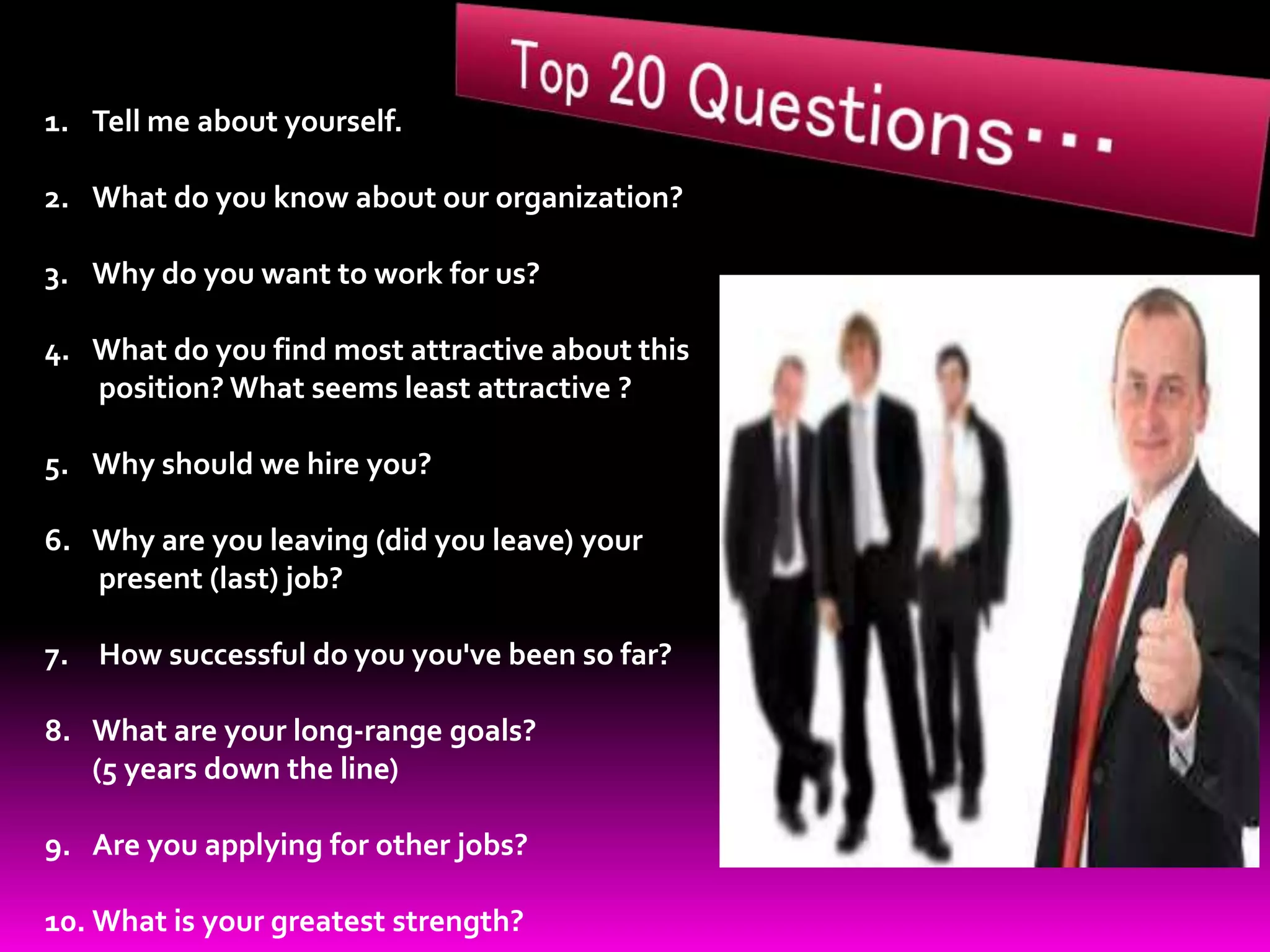 1. Tell me about yourself.
2. What do you know about our organization?
3. Why do you want to work for us?
4. What do you find most attractive about this
position? What seems least attractive ?
5. Why should we hire you?
6. Why are you leaving (did you leave) your
present (last) job?
7. How successful do you you've been so far?
8. What are your long-range goals?
(5 years down the line)
9. Are you applying for other jobs?
10. What is your greatest strength?
 