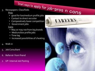 3. Newspapers- Classifieds
Pros
• good for low/medium profile jobs
• Contact to direct recruiter
• Comparatively lower competition
• Government jobs
Cons
• May or may not from big brands
• Medium/low profile jobs
• Time lag
• Increased possibilities of cheating
4. Walk in
5. Job Consultant
6. Referral- from friend
7. IJP- Internal Job Posting
 