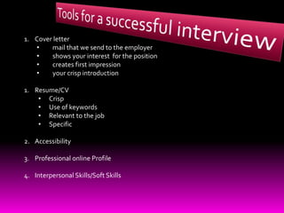1. Cover letter
• mail that we send to the employer
• shows your interest for the position
• creates first impression
• your crisp introduction
1. Resume/CV
• Crisp
• Use of keywords
• Relevant to the job
• Specific
2. Accessibility
3. Professional online Profile
4. Interpersonal Skills/Soft Skills
 