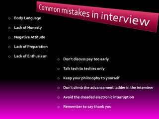 o Body Language
o Lack of Honesty
o Negative Attitude
o Lack of Preparation
o Lack of Enthusiasm
o Don't discuss pay too early
o Talk tech to techies only
o Keep your philosophy to yourself
o Don't climb the advancement ladder in the interview
o Avoid the dreaded electronic interruption
o Remember to say thank you
 