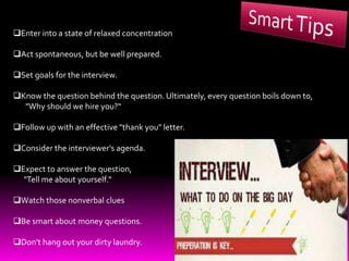 Enter into a state of relaxed concentration
Act spontaneous, but be well prepared.
Set goals for the interview.
Know the question behind the question. Ultimately, every question boils down to,
"Why should we hire you?“
Follow up with an effective "thank you" letter.
Consider the interviewer's agenda.
Expect to answer the question,
"Tell me about yourself.“
Watch those nonverbal clues
Be smart about money questions.
Don't hang out your dirty laundry.
 