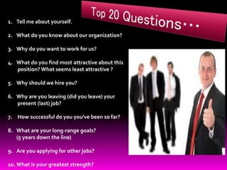 1. Tell me about yourself.
2. What do you know about our organization?
3. Why do you want to work for us?
4. What do you find most attractive about this
position? What seems least attractive ?
5. Why should we hire you?
6. Why are you leaving (did you leave) your
present (last) job?
7. How successful do you you've been so far?
8. What are your long-range goals?
(5 years down the line)
9. Are you applying for other jobs?
10. What is your greatest strength?
 