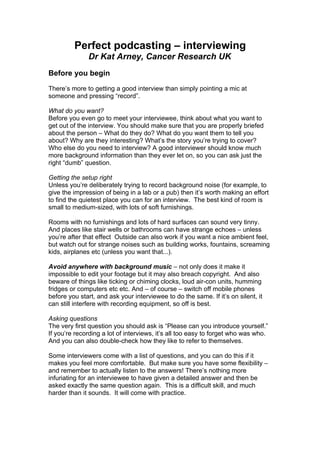 Perfect podcasting – interviewing
              Dr Kat Arney, Cancer Research UK
Before you begin

There’s more to getting a good interview than simply pointing a mic at
someone and pressing “record”.

What do you want?
Before you even go to meet your interviewee, think about what you want to
get out of the interview. You should make sure that you are properly briefed
about the person – What do they do? What do you want them to tell you
about? Why are they interesting? What’s the story you’re trying to cover?
Who else do you need to interview? A good interviewer should know much
more background information than they ever let on, so you can ask just the
right “dumb” question.

Getting the setup right
Unless you’re deliberately trying to record background noise (for example, to
give the impression of being in a lab or a pub) then it’s worth making an effort
to find the quietest place you can for an interview. The best kind of room is
small to medium-sized, with lots of soft furnishings.

Rooms with no furnishings and lots of hard surfaces can sound very tinny.
And places like stair wells or bathrooms can have strange echoes – unless
you’re after that effect Outside can also work if you want a nice ambient feel,
but watch out for strange noises such as building works, fountains, screaming
kids, airplanes etc (unless you want that...).

Avoid anywhere with background music – not only does it make it
impossible to edit your footage but it may also breach copyright. And also
beware of things like ticking or chiming clocks, loud air-con units, humming
fridges or computers etc etc. And – of course – switch off mobile phones
before you start, and ask your interviewee to do the same. If it’s on silent, it
can still interfere with recording equipment, so off is best.

Asking questions
The very first question you should ask is “Please can you introduce yourself.”
If you’re recording a lot of interviews, it’s all too easy to forget who was who.
And you can also double-check how they like to refer to themselves.

Some interviewers come with a list of questions, and you can do this if it
makes you feel more comfortable. But make sure you have some flexibility –
and remember to actually listen to the answers! There’s nothing more
infuriating for an interviewee to have given a detailed answer and then be
asked exactly the same question again. This is a difficult skill, and much
harder than it sounds. It will come with practice.
 