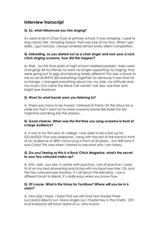 Interview transcript
Q. So, what influenced you into singing?

A.I used to be in Choir Club at primary school. It was amazing, I used to
sing classics like ‘Amazing Grace’ that was one of my favs. When I got
older, I got noticed. I always entered almost every talent competition.

Q. Interesting, so you started out as a choir singer and now your a rock
chick singing screamo, how did this happen?

A. Well... by the final years of high school I realised peoples’ styles were
changing! All my friends no were no longer supporting my singing; they
were going out to gigs and dressing totally different! This was a shock to
me as we ALWAYS did everything together! So obviously it was time for
a change. I changed everything about me, my style, my attitude and
my music! Out came the black nail varnish, hair dye, eye liner and
bright eye shadows!

Q. Wow! So what bands were you listening to?

A. There was many to be honest. I listened to Panic! At The Disco for a
while but then I went on to more screamo bands like Bullet For My
Valentine and Bring Me The Horizon.

Q. Good choices. When was the first time you sang screamo in front of
a large audience?

A. It was in my first year of college. I was able to be a line up for
GO:AUDIO! That was awesome, I sang with the rest of the band in front
of an audience of 300! I have sung in front of 50 peers... but 300 fans! It
was Crazy! This was when I started to become who I am today.

Q. Go you! Seeing as this is a Rock Chick Magazine, what's the secret
to your two coloured make up?

A. Ahh, well.. you see, it comes with practice.. Lots of practice. I used
to sit on my bed all evening practicing with my liquid eye liner. Oh and
the two coloured eye shadow, it’s all about the blending, I use a
different brush to blend. It’s really easy when you know how.

Q. Of course. What is the future for TornRose? Where will you be in 6
years?

A. Very big! I hope. I hope that we will have two maybe three
successful albums out. Many singles out, maybe few in the charts. Oh!
And everyone will have heard of us, who knows!
 