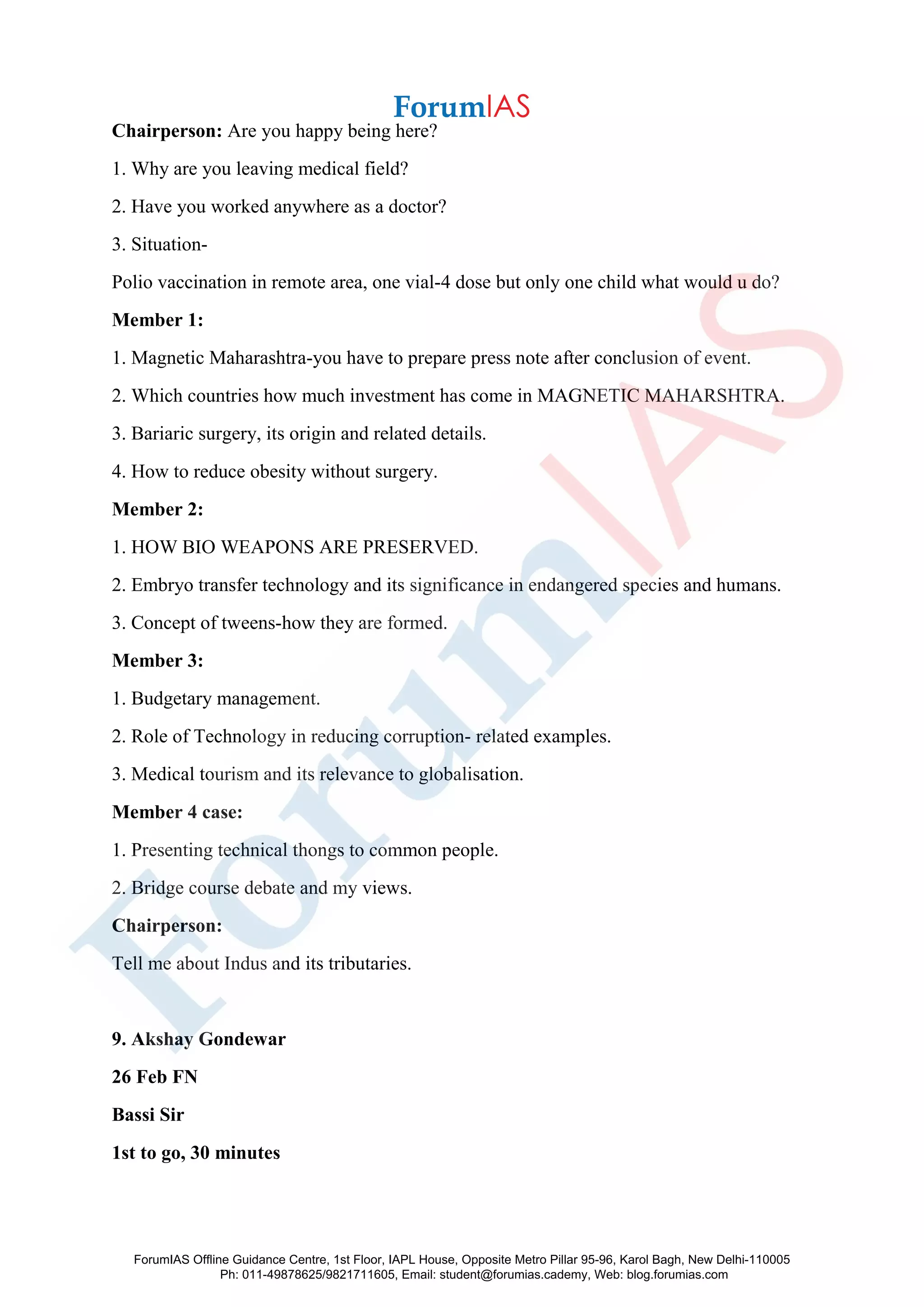Chairperson: Are you happy being here?
1. Why are you leaving medical field?
2. Have you worked anywhere as a doctor?
3. Situation-
Polio vaccination in remote area, one vial-4 dose but only one child what would u do?
Member 1:
1. Magnetic Maharashtra-you have to prepare press note after conclusion of event.
2. Which countries how much investment has come in MAGNETIC MAHARSHTRA.
3. Bariaric surgery, its origin and related details.
4. How to reduce obesity without surgery.
Member 2:
1. HOW BIO WEAPONS ARE PRESERVED.
2. Embryo transfer technology and its significance in endangered species and humans.
3. Concept of tweens-how they are formed.
Member 3:
1. Budgetary management.
2. Role of Technology in reducing corruption- related examples.
3. Medical tourism and its relevance to globalisation.
Member 4 case:
1. Presenting technical thongs to common people.
2. Bridge course debate and my views.
Chairperson:
Tell me about Indus and its tributaries.
9. Akshay Gondewar
26 Feb FN
Bassi Sir
1st to go, 30 minutes
ForumIAS Offline Guidance Centre, 1st Floor, IAPL House, Opposite Metro Pillar 95-96, Karol Bagh, New Delhi-110005
Ph: 011-49878625/9821711605, Email: student@forumias.cademy, Web: blog.forumias.com
 