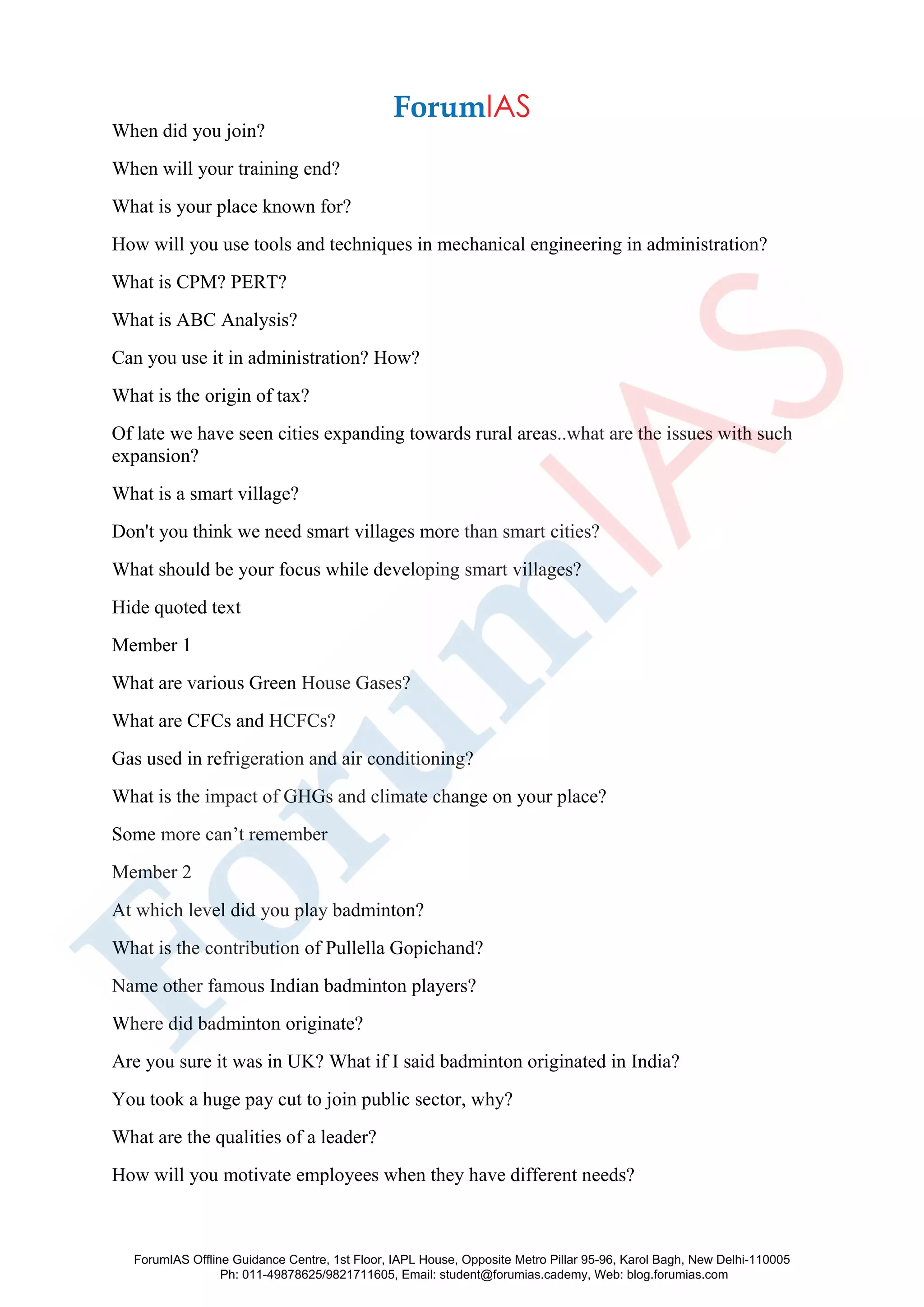 When did you join?
When will your training end?
What is your place known for?
How will you use tools and techniques in mechanical engineering in administration?
What is CPM? PERT?
What is ABC Analysis?
Can you use it in administration? How?
What is the origin of tax?
Of late we have seen cities expanding towards rural areas..what are the issues with such
expansion?
What is a smart village?
Don't you think we need smart villages more than smart cities?
What should be your focus while developing smart villages?
Hide quoted text
Member 1
What are various Green House Gases?
What are CFCs and HCFCs?
Gas used in refrigeration and air conditioning?
What is the impact of GHGs and climate change on your place?
Some more can’t remember
Member 2
At which level did you play badminton?
What is the contribution of Pullella Gopichand?
Name other famous Indian badminton players?
Where did badminton originate?
Are you sure it was in UK? What if I said badminton originated in India?
You took a huge pay cut to join public sector, why?
What are the qualities of a leader?
How will you motivate employees when they have different needs?
ForumIAS Offline Guidance Centre, 1st Floor, IAPL House, Opposite Metro Pillar 95-96, Karol Bagh, New Delhi-110005
Ph: 011-49878625/9821711605, Email: student@forumias.cademy, Web: blog.forumias.com
 