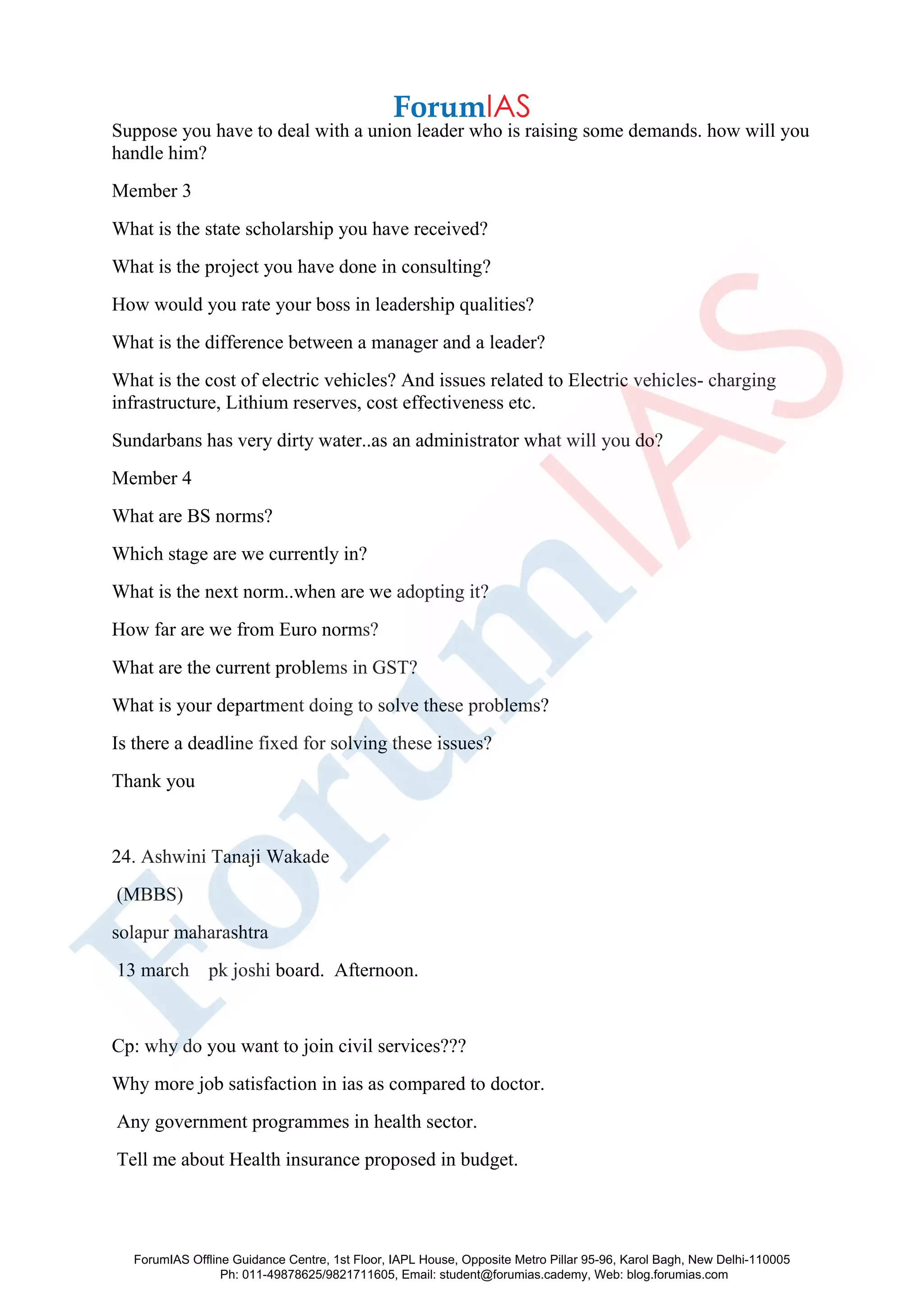 Suppose you have to deal with a union leader who is raising some demands. how will you
handle him?
Member 3
What is the state scholarship you have received?
What is the project you have done in consulting?
How would you rate your boss in leadership qualities?
What is the difference between a manager and a leader?
What is the cost of electric vehicles? And issues related to Electric vehicles- charging
infrastructure, Lithium reserves, cost effectiveness etc.
Sundarbans has very dirty water..as an administrator what will you do?
Member 4
What are BS norms?
Which stage are we currently in?
What is the next norm..when are we adopting it?
How far are we from Euro norms?
What are the current problems in GST?
What is your department doing to solve these problems?
Is there a deadline fixed for solving these issues?
Thank you
24. Ashwini Tanaji Wakade
(MBBS)
solapur maharashtra
13 march pk joshi board. Afternoon.
Cp: why do you want to join civil services???
Why more job satisfaction in ias as compared to doctor.
Any government programmes in health sector.
Tell me about Health insurance proposed in budget.
ForumIAS Offline Guidance Centre, 1st Floor, IAPL House, Opposite Metro Pillar 95-96, Karol Bagh, New Delhi-110005
Ph: 011-49878625/9821711605, Email: student@forumias.cademy, Web: blog.forumias.com
 