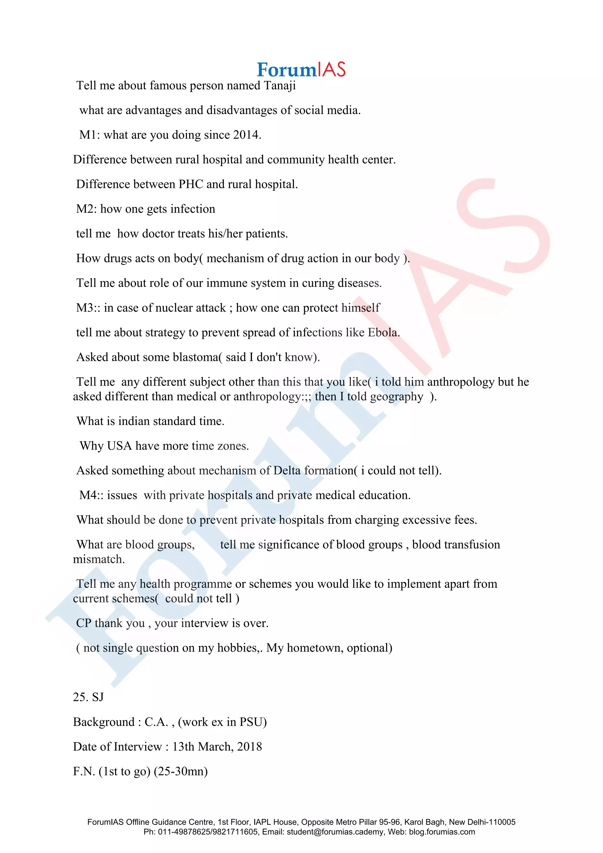 Tell me about famous person named Tanaji
what are advantages and disadvantages of social media.
M1: what are you doing since 2014.
Difference between rural hospital and community health center.
Difference between PHC and rural hospital.
M2: how one gets infection
tell me how doctor treats his/her patients.
How drugs acts on body( mechanism of drug action in our body ).
Tell me about role of our immune system in curing diseases.
M3:: in case of nuclear attack ; how one can protect himself
tell me about strategy to prevent spread of infections like Ebola.
Asked about some blastoma( said I don't know).
Tell me any different subject other than this that you like( i told him anthropology but he
asked different than medical or anthropology:;; then I told geography ).
What is indian standard time.
Why USA have more time zones.
Asked something about mechanism of Delta formation( i could not tell).
M4:: issues with private hospitals and private medical education.
What should be done to prevent private hospitals from charging excessive fees.
What are blood groups, tell me significance of blood groups , blood transfusion
mismatch.
Tell me any health programme or schemes you would like to implement apart from
current schemes( could not tell )
CP thank you , your interview is over.
( not single question on my hobbies,. My hometown, optional)
25. SJ
Background : C.A. , (work ex in PSU)
Date of Interview : 13th March, 2018
F.N. (1st to go) (25-30mn)
ForumIAS Offline Guidance Centre, 1st Floor, IAPL House, Opposite Metro Pillar 95-96, Karol Bagh, New Delhi-110005
Ph: 011-49878625/9821711605, Email: student@forumias.cademy, Web: blog.forumias.com
 