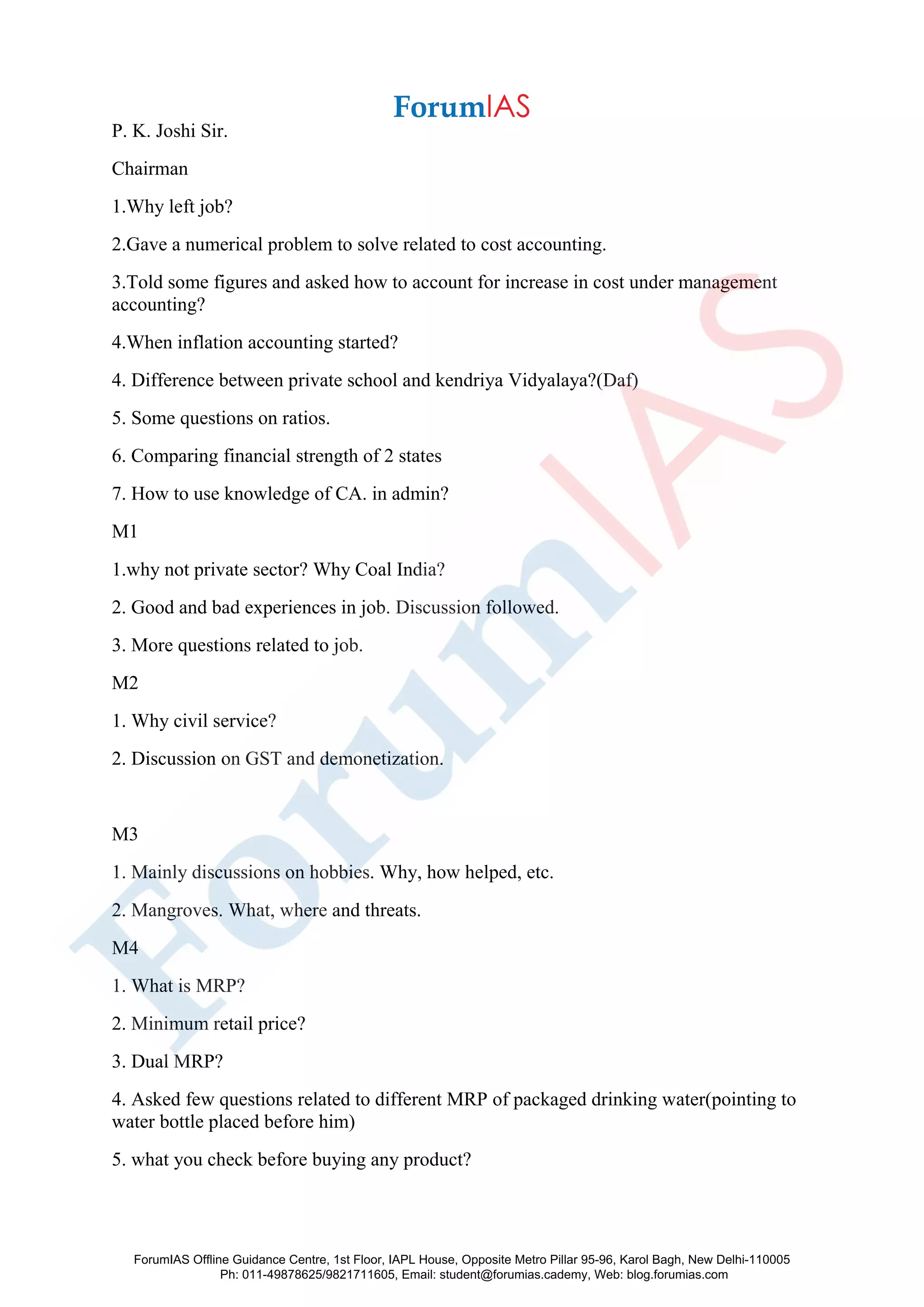 P. K. Joshi Sir.
Chairman
1.Why left job?
2.Gave a numerical problem to solve related to cost accounting.
3.Told some figures and asked how to account for increase in cost under management
accounting?
4.When inflation accounting started?
4. Difference between private school and kendriya Vidyalaya?(Daf)
5. Some questions on ratios.
6. Comparing financial strength of 2 states
7. How to use knowledge of CA. in admin?
M1
1.why not private sector? Why Coal India?
2. Good and bad experiences in job. Discussion followed.
3. More questions related to job.
M2
1. Why civil service?
2. Discussion on GST and demonetization.
M3
1. Mainly discussions on hobbies. Why, how helped, etc.
2. Mangroves. What, where and threats.
M4
1. What is MRP?
2. Minimum retail price?
3. Dual MRP?
4. Asked few questions related to different MRP of packaged drinking water(pointing to
water bottle placed before him)
5. what you check before buying any product?
ForumIAS Offline Guidance Centre, 1st Floor, IAPL House, Opposite Metro Pillar 95-96, Karol Bagh, New Delhi-110005
Ph: 011-49878625/9821711605, Email: student@forumias.cademy, Web: blog.forumias.com
 