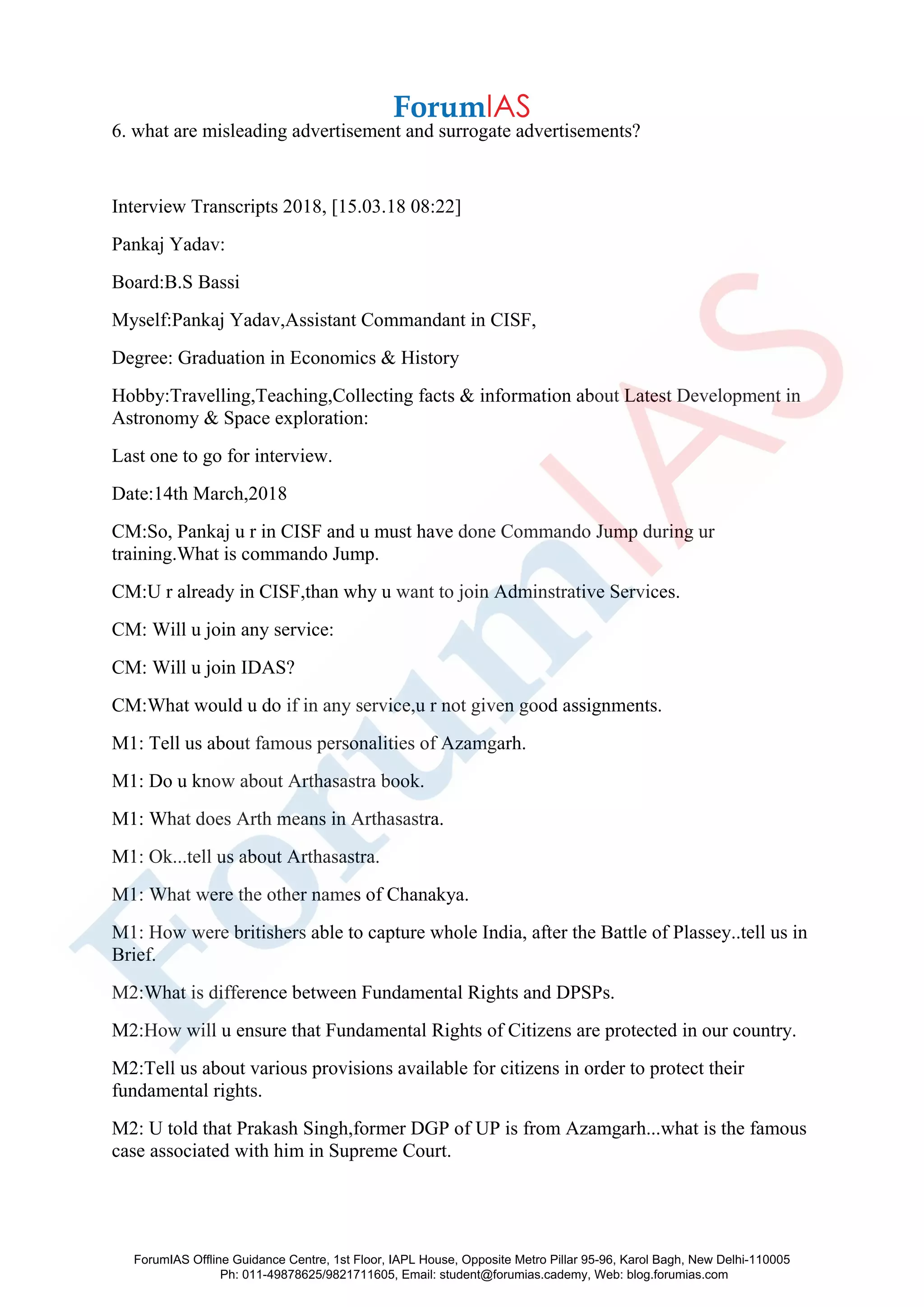 6. what are misleading advertisement and surrogate advertisements?
Interview Transcripts 2018, [15.03.18 08:22]
Pankaj Yadav:
Board:B.S Bassi
Myself:Pankaj Yadav,Assistant Commandant in CISF,
Degree: Graduation in Economics & History
Hobby:Travelling,Teaching,Collecting facts & information about Latest Development in
Astronomy & Space exploration:
Last one to go for interview.
Date:14th March,2018
CM:So, Pankaj u r in CISF and u must have done Commando Jump during ur
training.What is commando Jump.
CM:U r already in CISF,than why u want to join Adminstrative Services.
CM: Will u join any service:
CM: Will u join IDAS?
CM:What would u do if in any service,u r not given good assignments.
M1: Tell us about famous personalities of Azamgarh.
M1: Do u know about Arthasastra book.
M1: What does Arth means in Arthasastra.
M1: Ok...tell us about Arthasastra.
M1: What were the other names of Chanakya.
M1: How were britishers able to capture whole India, after the Battle of Plassey..tell us in
Brief.
M2:What is difference between Fundamental Rights and DPSPs.
M2:How will u ensure that Fundamental Rights of Citizens are protected in our country.
M2:Tell us about various provisions available for citizens in order to protect their
fundamental rights.
M2: U told that Prakash Singh,former DGP of UP is from Azamgarh...what is the famous
case associated with him in Supreme Court.
ForumIAS Offline Guidance Centre, 1st Floor, IAPL House, Opposite Metro Pillar 95-96, Karol Bagh, New Delhi-110005
Ph: 011-49878625/9821711605, Email: student@forumias.cademy, Web: blog.forumias.com
 