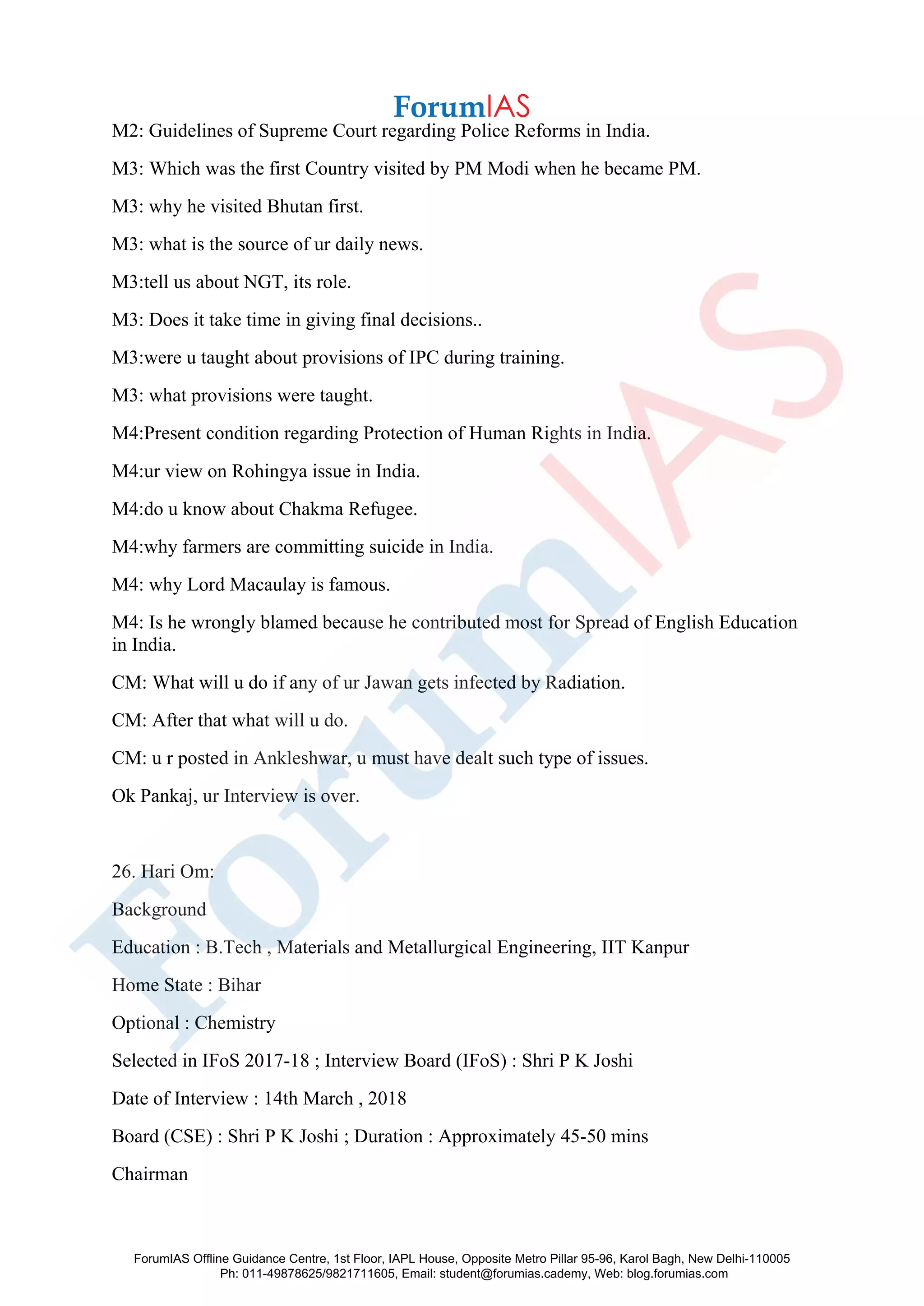M2: Guidelines of Supreme Court regarding Police Reforms in India.
M3: Which was the first Country visited by PM Modi when he became PM.
M3: why he visited Bhutan first.
M3: what is the source of ur daily news.
M3:tell us about NGT, its role.
M3: Does it take time in giving final decisions..
M3:were u taught about provisions of IPC during training.
M3: what provisions were taught.
M4:Present condition regarding Protection of Human Rights in India.
M4:ur view on Rohingya issue in India.
M4:do u know about Chakma Refugee.
M4:why farmers are committing suicide in India.
M4: why Lord Macaulay is famous.
M4: Is he wrongly blamed because he contributed most for Spread of English Education
in India.
CM: What will u do if any of ur Jawan gets infected by Radiation.
CM: After that what will u do.
CM: u r posted in Ankleshwar, u must have dealt such type of issues.
Ok Pankaj, ur Interview is over.
26. Hari Om:
Background
Education : B.Tech , Materials and Metallurgical Engineering, IIT Kanpur
Home State : Bihar
Optional : Chemistry
Selected in IFoS 2017-18 ; Interview Board (IFoS) : Shri P K Joshi
Date of Interview : 14th March , 2018
Board (CSE) : Shri P K Joshi ; Duration : Approximately 45-50 mins
Chairman
ForumIAS Offline Guidance Centre, 1st Floor, IAPL House, Opposite Metro Pillar 95-96, Karol Bagh, New Delhi-110005
Ph: 011-49878625/9821711605, Email: student@forumias.cademy, Web: blog.forumias.com
 