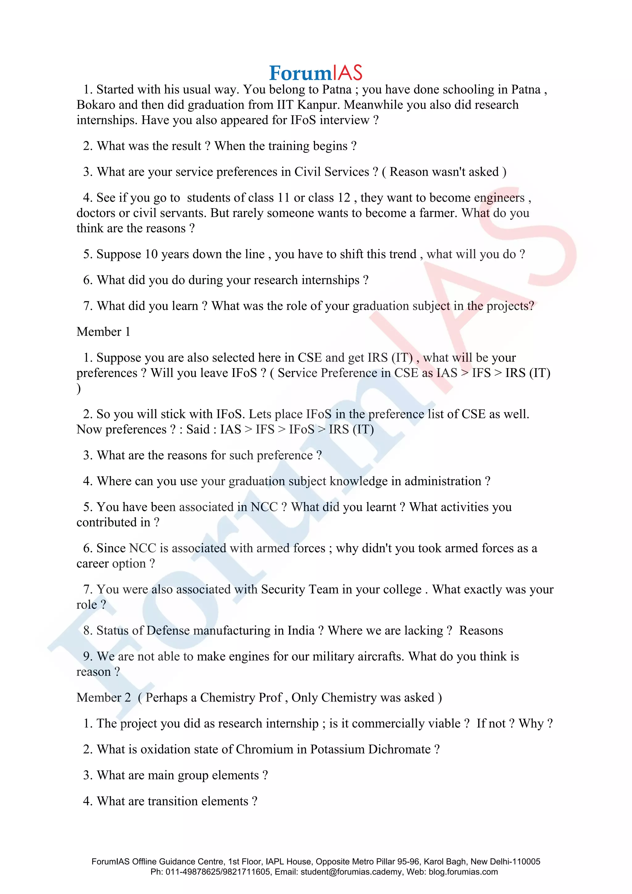 1. Started with his usual way. You belong to Patna ; you have done schooling in Patna ,
Bokaro and then did graduation from IIT Kanpur. Meanwhile you also did research
internships. Have you also appeared for IFoS interview ?
2. What was the result ? When the training begins ?
3. What are your service preferences in Civil Services ? ( Reason wasn't asked )
4. See if you go to students of class 11 or class 12 , they want to become engineers ,
doctors or civil servants. But rarely someone wants to become a farmer. What do you
think are the reasons ?
5. Suppose 10 years down the line , you have to shift this trend , what will you do ?
6. What did you do during your research internships ?
7. What did you learn ? What was the role of your graduation subject in the projects?
Member 1
1. Suppose you are also selected here in CSE and get IRS (IT) , what will be your
preferences ? Will you leave IFoS ? ( Service Preference in CSE as IAS > IFS > IRS (IT)
)
2. So you will stick with IFoS. Lets place IFoS in the preference list of CSE as well.
Now preferences ? : Said : IAS > IFS > IFoS > IRS (IT)
3. What are the reasons for such preference ?
4. Where can you use your graduation subject knowledge in administration ?
5. You have been associated in NCC ? What did you learnt ? What activities you
contributed in ?
6. Since NCC is associated with armed forces ; why didn't you took armed forces as a
career option ?
7. You were also associated with Security Team in your college . What exactly was your
role ?
8. Status of Defense manufacturing in India ? Where we are lacking ? Reasons
9. We are not able to make engines for our military aircrafts. What do you think is
reason ?
Member 2 ( Perhaps a Chemistry Prof , Only Chemistry was asked )
1. The project you did as research internship ; is it commercially viable ? If not ? Why ?
2. What is oxidation state of Chromium in Potassium Dichromate ?
3. What are main group elements ?
4. What are transition elements ?
ForumIAS Offline Guidance Centre, 1st Floor, IAPL House, Opposite Metro Pillar 95-96, Karol Bagh, New Delhi-110005
Ph: 011-49878625/9821711605, Email: student@forumias.cademy, Web: blog.forumias.com
 