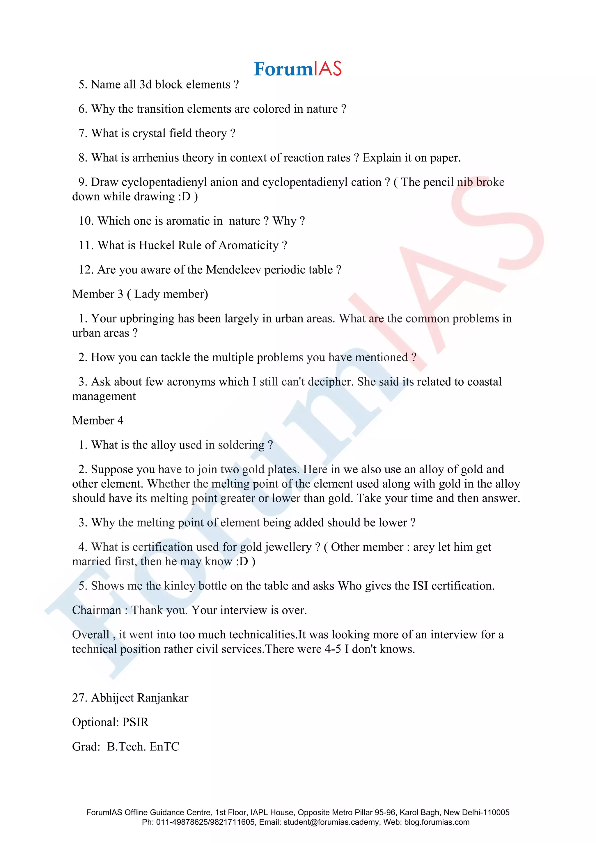 5. Name all 3d block elements ?
6. Why the transition elements are colored in nature ?
7. What is crystal field theory ?
8. What is arrhenius theory in context of reaction rates ? Explain it on paper.
9. Draw cyclopentadienyl anion and cyclopentadienyl cation ? ( The pencil nib broke
down while drawing :D )
10. Which one is aromatic in nature ? Why ?
11. What is Huckel Rule of Aromaticity ?
12. Are you aware of the Mendeleev periodic table ?
Member 3 ( Lady member)
1. Your upbringing has been largely in urban areas. What are the common problems in
urban areas ?
2. How you can tackle the multiple problems you have mentioned ?
3. Ask about few acronyms which I still can't decipher. She said its related to coastal
management
Member 4
1. What is the alloy used in soldering ?
2. Suppose you have to join two gold plates. Here in we also use an alloy of gold and
other element. Whether the melting point of the element used along with gold in the alloy
should have its melting point greater or lower than gold. Take your time and then answer.
3. Why the melting point of element being added should be lower ?
4. What is certification used for gold jewellery ? ( Other member : arey let him get
married first, then he may know :D )
5. Shows me the kinley bottle on the table and asks Who gives the ISI certification.
Chairman : Thank you. Your interview is over.
Overall , it went into too much technicalities.It was looking more of an interview for a
technical position rather civil services.There were 4-5 I don't knows.
27. Abhijeet Ranjankar
Optional: PSIR
Grad: B.Tech. EnTC
ForumIAS Offline Guidance Centre, 1st Floor, IAPL House, Opposite Metro Pillar 95-96, Karol Bagh, New Delhi-110005
Ph: 011-49878625/9821711605, Email: student@forumias.cademy, Web: blog.forumias.com
 