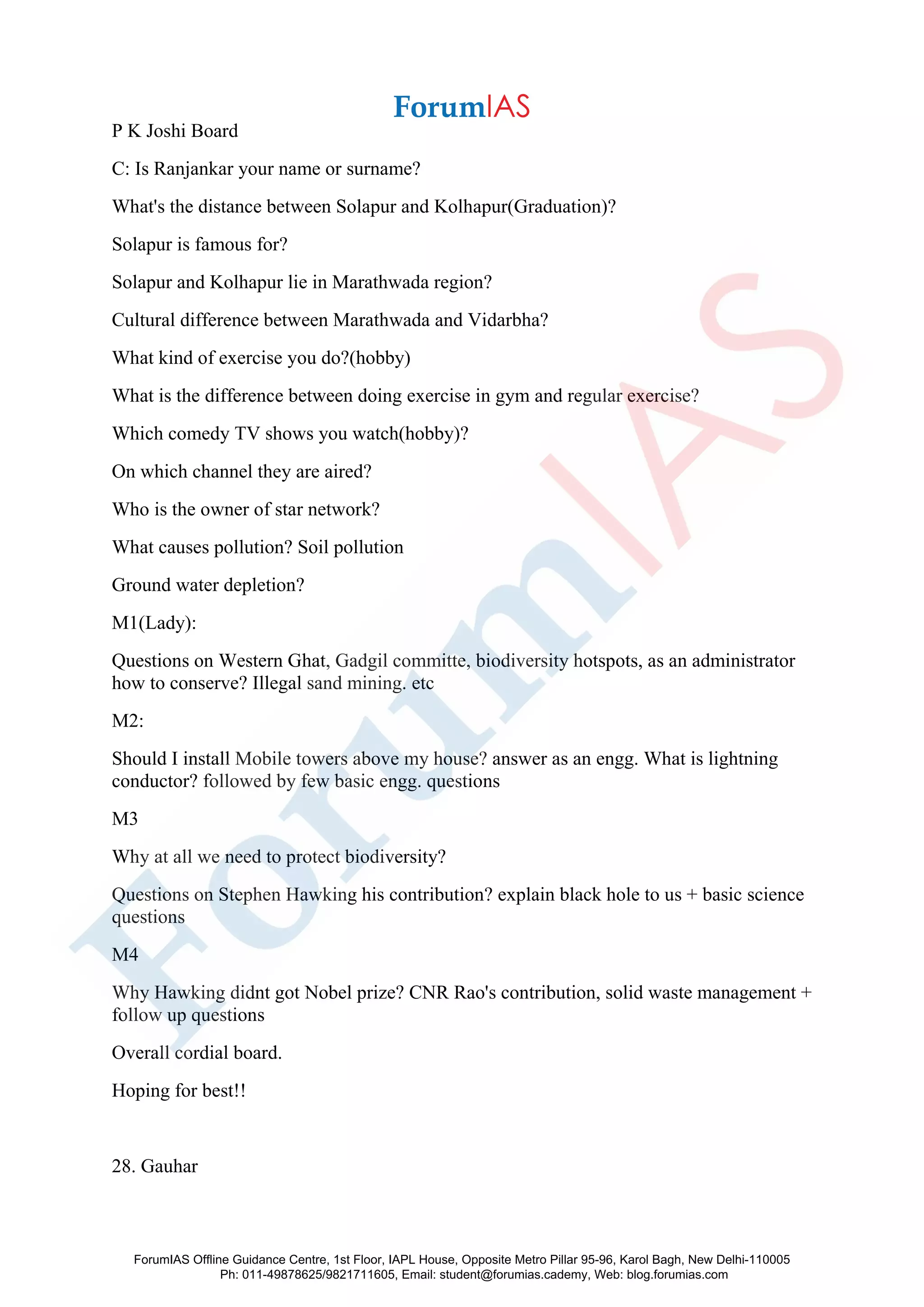 P K Joshi Board
C: Is Ranjankar your name or surname?
What's the distance between Solapur and Kolhapur(Graduation)?
Solapur is famous for?
Solapur and Kolhapur lie in Marathwada region?
Cultural difference between Marathwada and Vidarbha?
What kind of exercise you do?(hobby)
What is the difference between doing exercise in gym and regular exercise?
Which comedy TV shows you watch(hobby)?
On which channel they are aired?
Who is the owner of star network?
What causes pollution? Soil pollution
Ground water depletion?
M1(Lady):
Questions on Western Ghat, Gadgil committe, biodiversity hotspots, as an administrator
how to conserve? Illegal sand mining. etc
M2:
Should I install Mobile towers above my house? answer as an engg. What is lightning
conductor? followed by few basic engg. questions
M3
Why at all we need to protect biodiversity?
Questions on Stephen Hawking his contribution? explain black hole to us + basic science
questions
M4
Why Hawking didnt got Nobel prize? CNR Rao's contribution, solid waste management +
follow up questions
Overall cordial board.
Hoping for best!!
28. Gauhar
ForumIAS Offline Guidance Centre, 1st Floor, IAPL House, Opposite Metro Pillar 95-96, Karol Bagh, New Delhi-110005
Ph: 011-49878625/9821711605, Email: student@forumias.cademy, Web: blog.forumias.com
 