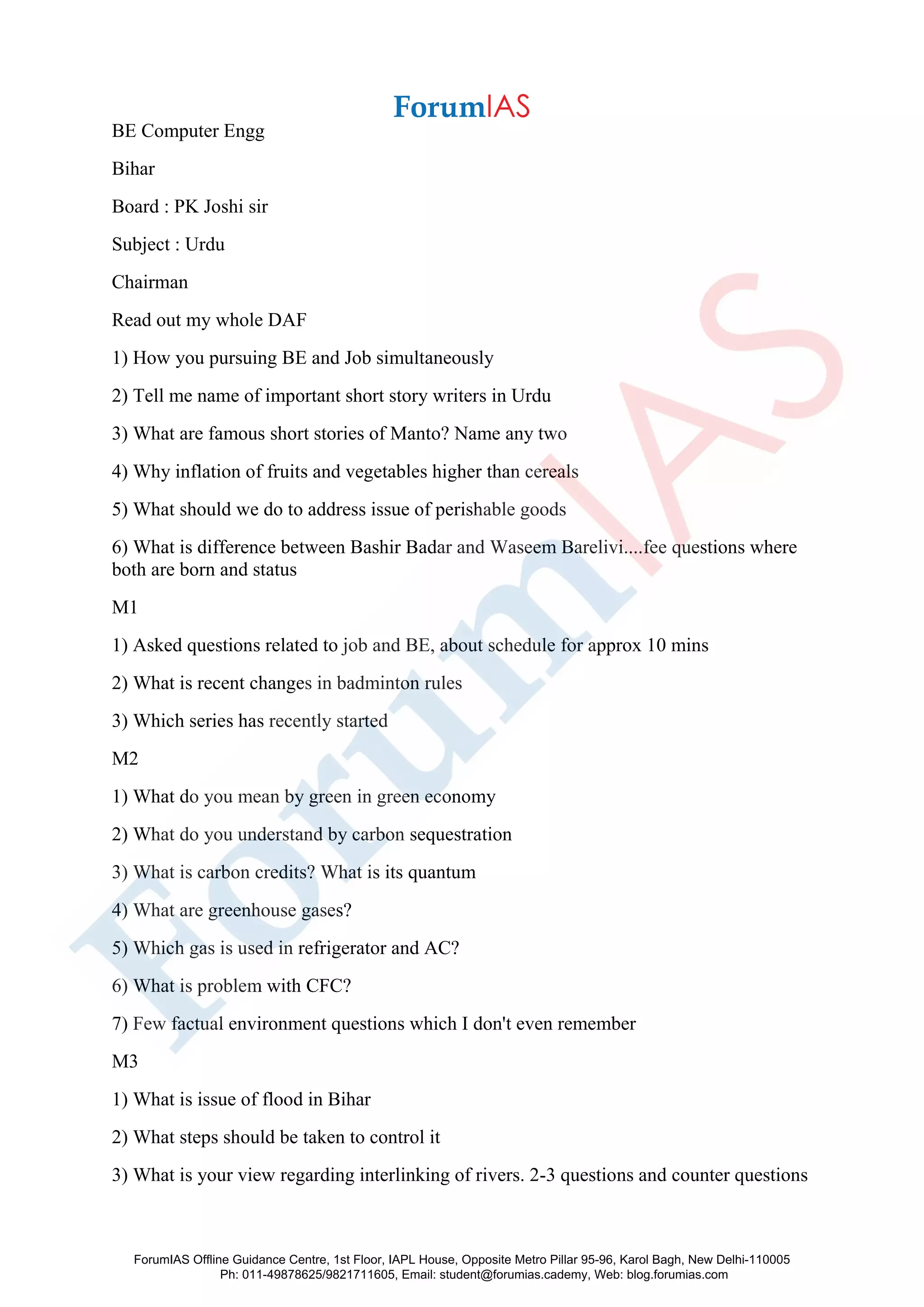 BE Computer Engg
Bihar
Board : PK Joshi sir
Subject : Urdu
Chairman
Read out my whole DAF
1) How you pursuing BE and Job simultaneously
2) Tell me name of important short story writers in Urdu
3) What are famous short stories of Manto? Name any two
4) Why inflation of fruits and vegetables higher than cereals
5) What should we do to address issue of perishable goods
6) What is difference between Bashir Badar and Waseem Barelivi....fee questions where
both are born and status
M1
1) Asked questions related to job and BE, about schedule for approx 10 mins
2) What is recent changes in badminton rules
3) Which series has recently started
M2
1) What do you mean by green in green economy
2) What do you understand by carbon sequestration
3) What is carbon credits? What is its quantum
4) What are greenhouse gases?
5) Which gas is used in refrigerator and AC?
6) What is problem with CFC?
7) Few factual environment questions which I don't even remember
M3
1) What is issue of flood in Bihar
2) What steps should be taken to control it
3) What is your view regarding interlinking of rivers. 2-3 questions and counter questions
ForumIAS Offline Guidance Centre, 1st Floor, IAPL House, Opposite Metro Pillar 95-96, Karol Bagh, New Delhi-110005
Ph: 011-49878625/9821711605, Email: student@forumias.cademy, Web: blog.forumias.com
 