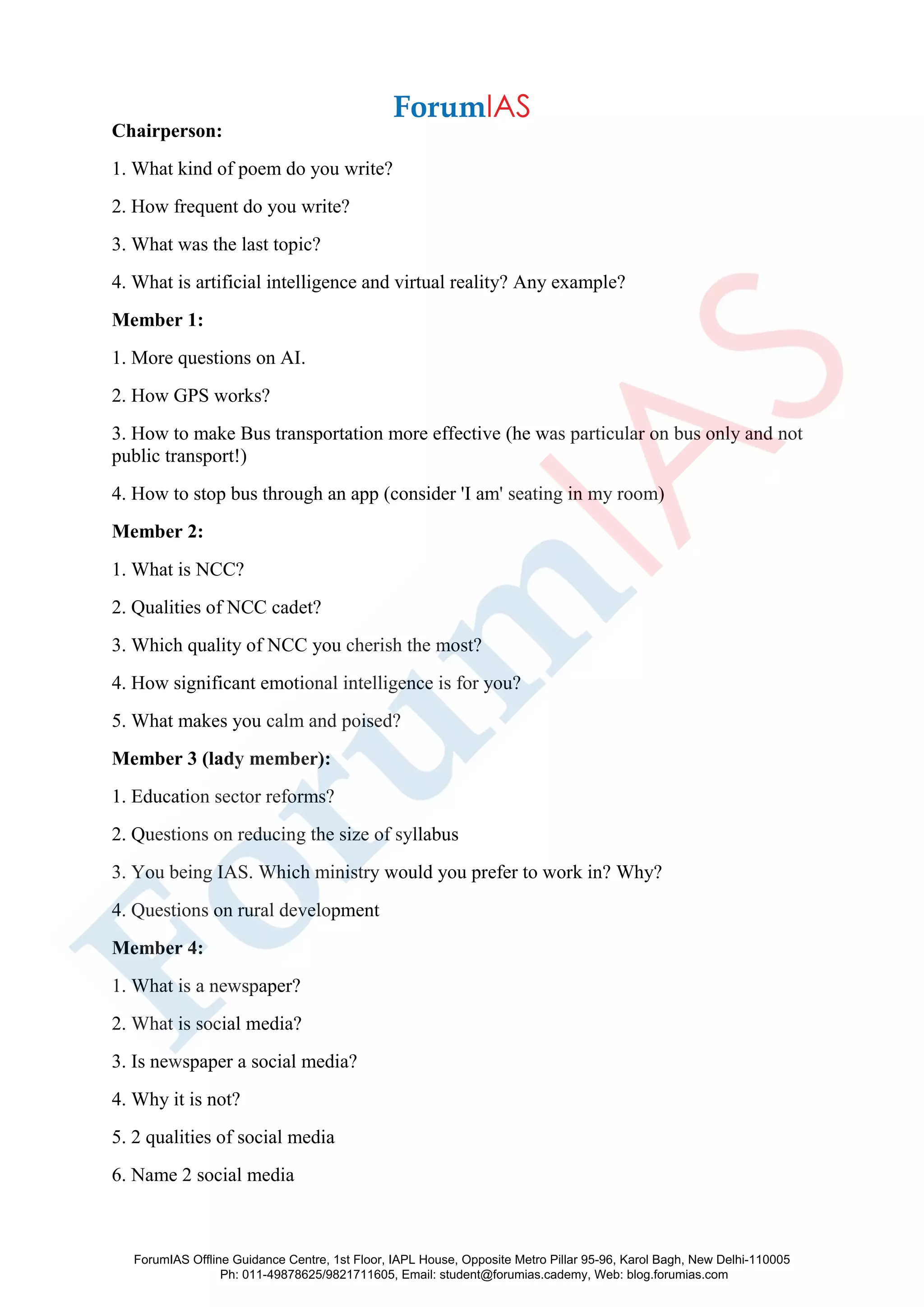 Chairperson:
1. What kind of poem do you write?
2. How frequent do you write?
3. What was the last topic?
4. What is artificial intelligence and virtual reality? Any example?
Member 1:
1. More questions on AI.
2. How GPS works?
3. How to make Bus transportation more effective (he was particular on bus only and not
public transport!)
4. How to stop bus through an app (consider 'I am' seating in my room)
Member 2:
1. What is NCC?
2. Qualities of NCC cadet?
3. Which quality of NCC you cherish the most?
4. How significant emotional intelligence is for you?
5. What makes you calm and poised?
Member 3 (lady member):
1. Education sector reforms?
2. Questions on reducing the size of syllabus
3. You being IAS. Which ministry would you prefer to work in? Why?
4. Questions on rural development
Member 4:
1. What is a newspaper?
2. What is social media?
3. Is newspaper a social media?
4. Why it is not?
5. 2 qualities of social media
6. Name 2 social media
ForumIAS Offline Guidance Centre, 1st Floor, IAPL House, Opposite Metro Pillar 95-96, Karol Bagh, New Delhi-110005
Ph: 011-49878625/9821711605, Email: student@forumias.cademy, Web: blog.forumias.com
 