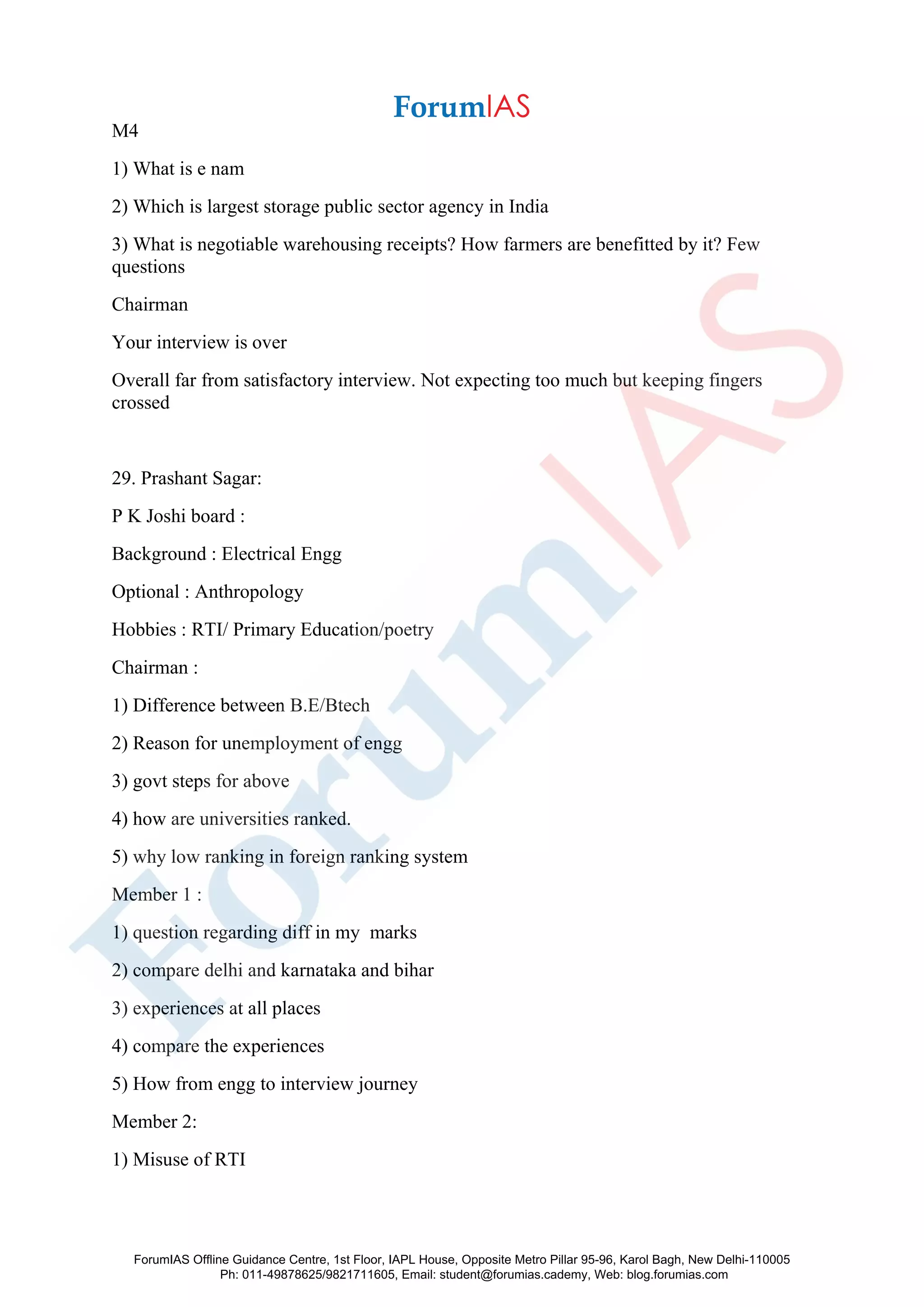 M4
1) What is e nam
2) Which is largest storage public sector agency in India
3) What is negotiable warehousing receipts? How farmers are benefitted by it? Few
questions
Chairman
Your interview is over
Overall far from satisfactory interview. Not expecting too much but keeping fingers
crossed
29. Prashant Sagar:
P K Joshi board :
Background : Electrical Engg
Optional : Anthropology
Hobbies : RTI/ Primary Education/poetry
Chairman :
1) Difference between B.E/Btech
2) Reason for unemployment of engg
3) govt steps for above
4) how are universities ranked.
5) why low ranking in foreign ranking system
Member 1 :
1) question regarding diff in my marks
2) compare delhi and karnataka and bihar
3) experiences at all places
4) compare the experiences
5) How from engg to interview journey
Member 2:
1) Misuse of RTI
ForumIAS Offline Guidance Centre, 1st Floor, IAPL House, Opposite Metro Pillar 95-96, Karol Bagh, New Delhi-110005
Ph: 011-49878625/9821711605, Email: student@forumias.cademy, Web: blog.forumias.com
 