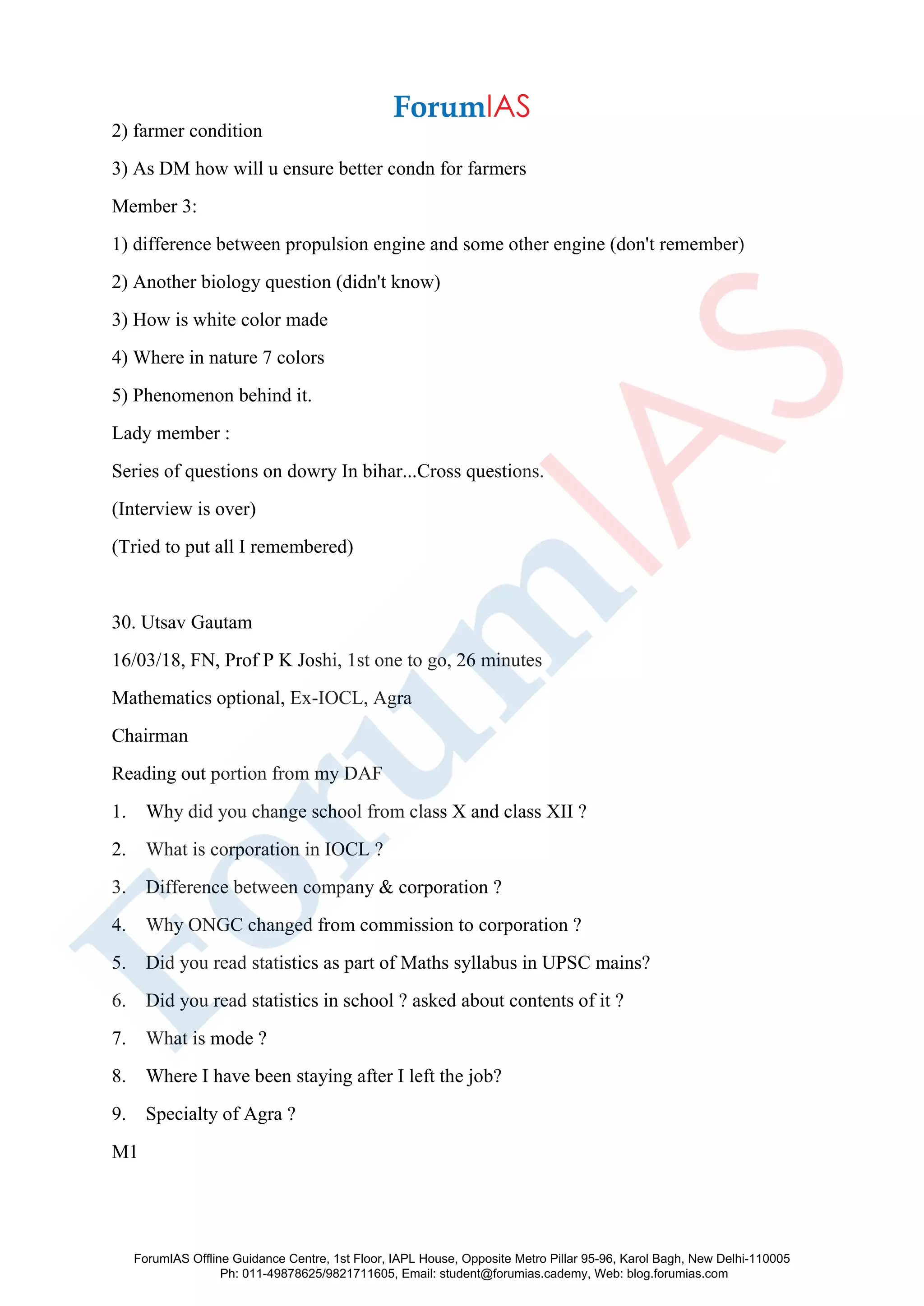 2) farmer condition
3) As DM how will u ensure better condn for farmers
Member 3:
1) difference between propulsion engine and some other engine (don't remember)
2) Another biology question (didn't know)
3) How is white color made
4) Where in nature 7 colors
5) Phenomenon behind it.
Lady member :
Series of questions on dowry In bihar...Cross questions.
(Interview is over)
(Tried to put all I remembered)
30. Utsav Gautam
16/03/18, FN, Prof P K Joshi, 1st one to go, 26 minutes
Mathematics optional, Ex-IOCL, Agra
Chairman
Reading out portion from my DAF
1. Why did you change school from class X and class XII ?
2. What is corporation in IOCL ?
3. Difference between company & corporation ?
4. Why ONGC changed from commission to corporation ?
5. Did you read statistics as part of Maths syllabus in UPSC mains?
6. Did you read statistics in school ? asked about contents of it ?
7. What is mode ?
8. Where I have been staying after I left the job?
9. Specialty of Agra ?
M1
ForumIAS Offline Guidance Centre, 1st Floor, IAPL House, Opposite Metro Pillar 95-96, Karol Bagh, New Delhi-110005
Ph: 011-49878625/9821711605, Email: student@forumias.cademy, Web: blog.forumias.com
 