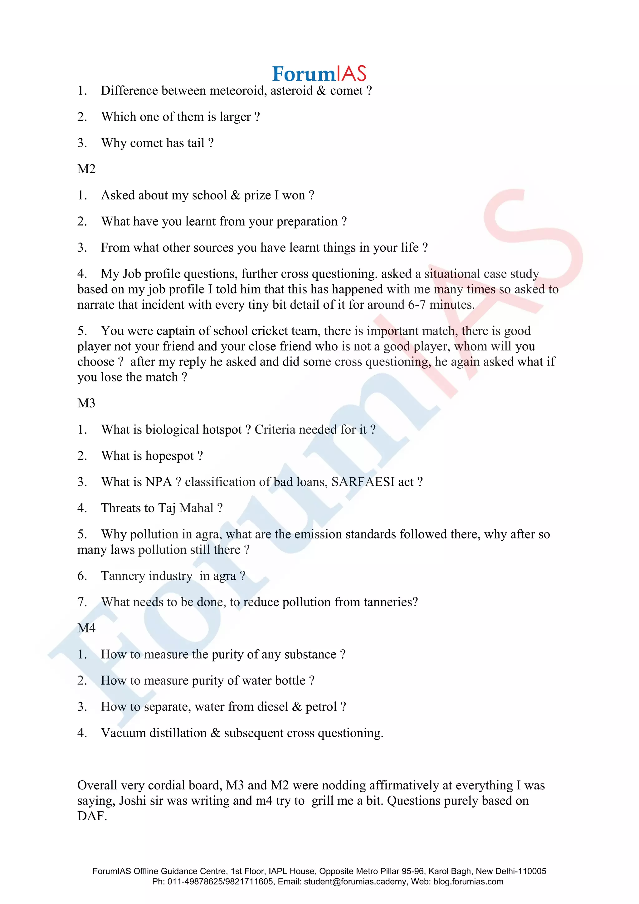 1. Difference between meteoroid, asteroid & comet ?
2. Which one of them is larger ?
3. Why comet has tail ?
M2
1. Asked about my school & prize I won ?
2. What have you learnt from your preparation ?
3. From what other sources you have learnt things in your life ?
4. My Job profile questions, further cross questioning. asked a situational case study
based on my job profile I told him that this has happened with me many times so asked to
narrate that incident with every tiny bit detail of it for around 6-7 minutes.
5. You were captain of school cricket team, there is important match, there is good
player not your friend and your close friend who is not a good player, whom will you
choose ? after my reply he asked and did some cross questioning, he again asked what if
you lose the match ?
M3
1. What is biological hotspot ? Criteria needed for it ?
2. What is hopespot ?
3. What is NPA ? classification of bad loans, SARFAESI act ?
4. Threats to Taj Mahal ?
5. Why pollution in agra, what are the emission standards followed there, why after so
many laws pollution still there ?
6. Tannery industry in agra ?
7. What needs to be done, to reduce pollution from tanneries?
M4
1. How to measure the purity of any substance ?
2. How to measure purity of water bottle ?
3. How to separate, water from diesel & petrol ?
4. Vacuum distillation & subsequent cross questioning.
Overall very cordial board, M3 and M2 were nodding affirmatively at everything I was
saying, Joshi sir was writing and m4 try to grill me a bit. Questions purely based on
DAF.
ForumIAS Offline Guidance Centre, 1st Floor, IAPL House, Opposite Metro Pillar 95-96, Karol Bagh, New Delhi-110005
Ph: 011-49878625/9821711605, Email: student@forumias.cademy, Web: blog.forumias.com
 
