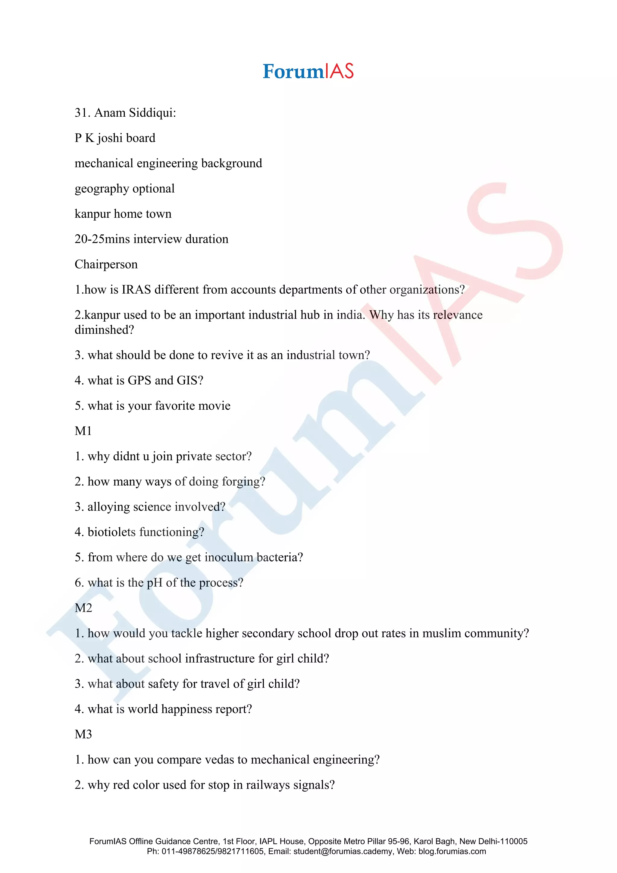 31. Anam Siddiqui:
P K joshi board
mechanical engineering background
geography optional
kanpur home town
20-25mins interview duration
Chairperson
1.how is IRAS different from accounts departments of other organizations?
2.kanpur used to be an important industrial hub in india. Why has its relevance
diminshed?
3. what should be done to revive it as an industrial town?
4. what is GPS and GIS?
5. what is your favorite movie
M1
1. why didnt u join private sector?
2. how many ways of doing forging?
3. alloying science involved?
4. biotiolets functioning?
5. from where do we get inoculum bacteria?
6. what is the pH of the process?
M2
1. how would you tackle higher secondary school drop out rates in muslim community?
2. what about school infrastructure for girl child?
3. what about safety for travel of girl child?
4. what is world happiness report?
M3
1. how can you compare vedas to mechanical engineering?
2. why red color used for stop in railways signals?
ForumIAS Offline Guidance Centre, 1st Floor, IAPL House, Opposite Metro Pillar 95-96, Karol Bagh, New Delhi-110005
Ph: 011-49878625/9821711605, Email: student@forumias.cademy, Web: blog.forumias.com
 