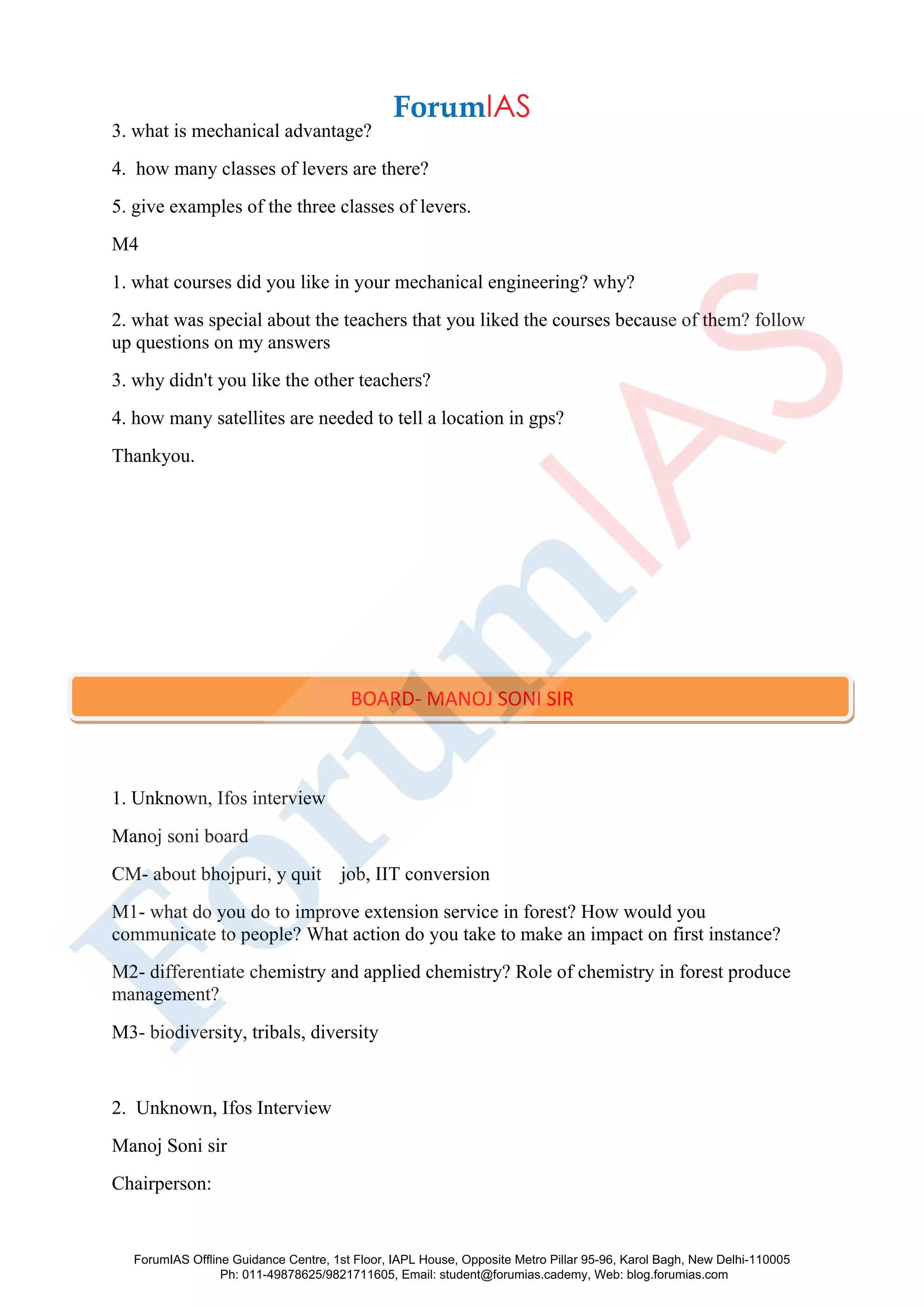 3. what is mechanical advantage?
4. how many classes of levers are there?
5. give examples of the three classes of levers.
M4
1. what courses did you like in your mechanical engineering? why?
2. what was special about the teachers that you liked the courses because of them? follow
up questions on my answers
3. why didn't you like the other teachers?
4. how many satellites are needed to tell a location in gps?
Thankyou.
1. Unknown, Ifos interview
Manoj soni board
CM- about bhojpuri, y quit job, IIT conversion
M1- what do you do to improve extension service in forest? How would you
communicate to people? What action do you take to make an impact on first instance?
M2- differentiate chemistry and applied chemistry? Role of chemistry in forest produce
management?
M3- biodiversity, tribals, diversity
2. Unknown, Ifos Interview
Manoj Soni sir
Chairperson:
BOARD- MANOJ SONI SIR
ForumIAS Offline Guidance Centre, 1st Floor, IAPL House, Opposite Metro Pillar 95-96, Karol Bagh, New Delhi-110005
Ph: 011-49878625/9821711605, Email: student@forumias.cademy, Web: blog.forumias.com
 