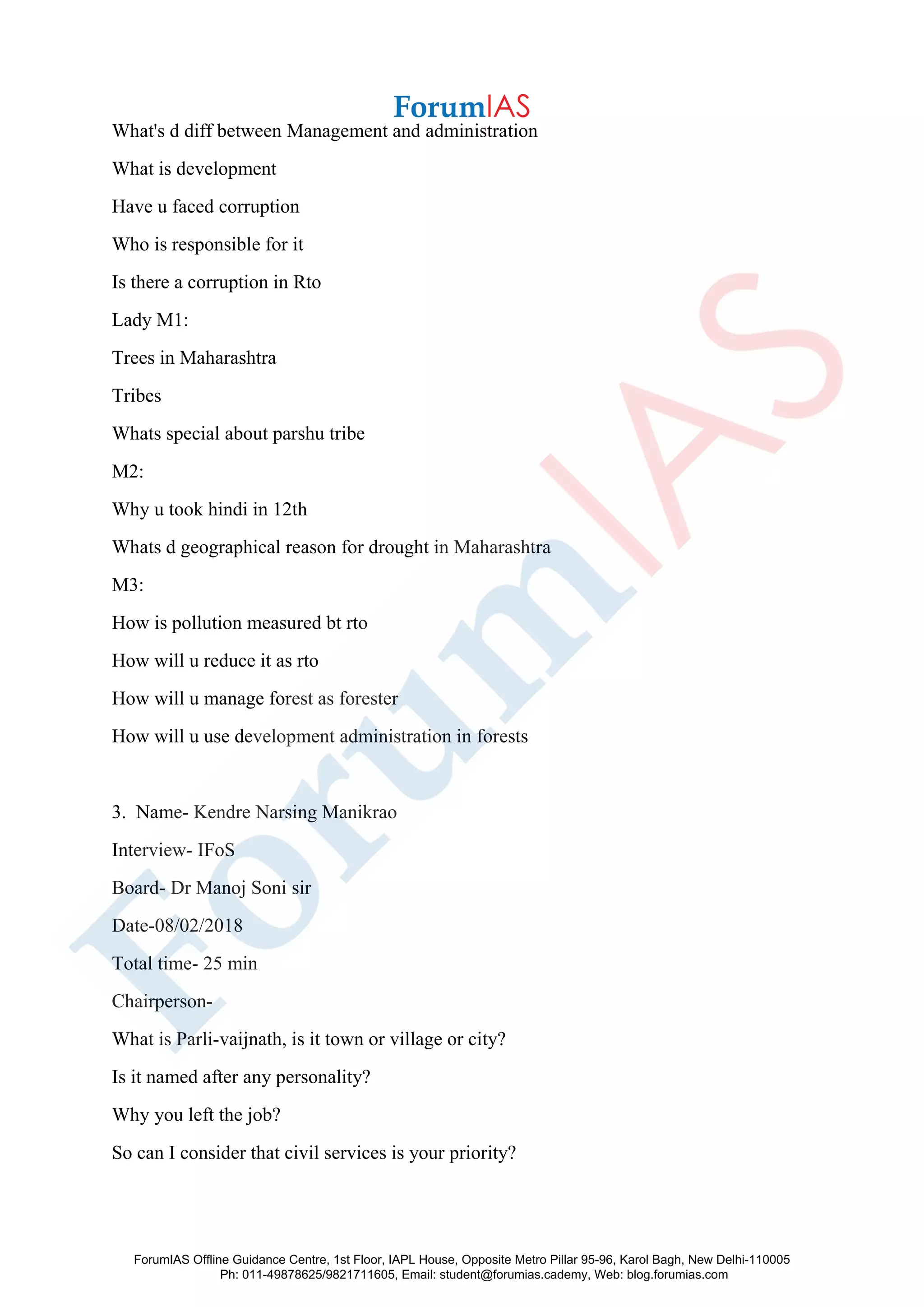 What's d diff between Management and administration
What is development
Have u faced corruption
Who is responsible for it
Is there a corruption in Rto
Lady M1:
Trees in Maharashtra
Tribes
Whats special about parshu tribe
M2:
Why u took hindi in 12th
Whats d geographical reason for drought in Maharashtra
M3:
How is pollution measured bt rto
How will u reduce it as rto
How will u manage forest as forester
How will u use development administration in forests
3. Name- Kendre Narsing Manikrao
Interview- IFoS
Board- Dr Manoj Soni sir
Date-08/02/2018
Total time- 25 min
Chairperson-
What is Parli-vaijnath, is it town or village or city?
Is it named after any personality?
Why you left the job?
So can I consider that civil services is your priority?
ForumIAS Offline Guidance Centre, 1st Floor, IAPL House, Opposite Metro Pillar 95-96, Karol Bagh, New Delhi-110005
Ph: 011-49878625/9821711605, Email: student@forumias.cademy, Web: blog.forumias.com
 