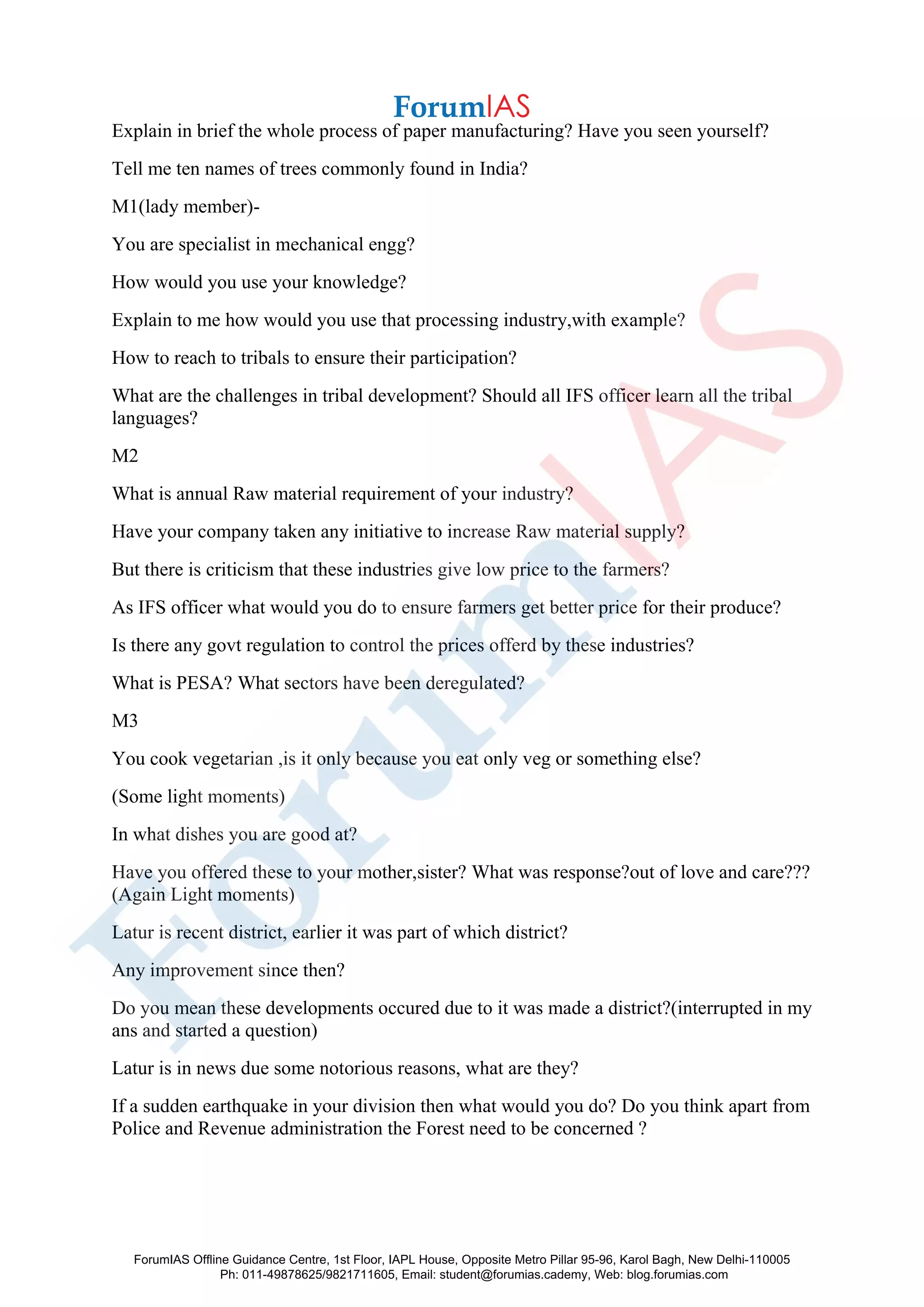 Explain in brief the whole process of paper manufacturing? Have you seen yourself?
Tell me ten names of trees commonly found in India?
M1(lady member)-
You are specialist in mechanical engg?
How would you use your knowledge?
Explain to me how would you use that processing industry,with example?
How to reach to tribals to ensure their participation?
What are the challenges in tribal development? Should all IFS officer learn all the tribal
languages?
M2
What is annual Raw material requirement of your industry?
Have your company taken any initiative to increase Raw material supply?
But there is criticism that these industries give low price to the farmers?
As IFS officer what would you do to ensure farmers get better price for their produce?
Is there any govt regulation to control the prices offerd by these industries?
What is PESA? What sectors have been deregulated?
M3
You cook vegetarian ,is it only because you eat only veg or something else?
(Some light moments)
In what dishes you are good at?
Have you offered these to your mother,sister? What was response?out of love and care???
(Again Light moments)
Latur is recent district, earlier it was part of which district?
Any improvement since then?
Do you mean these developments occured due to it was made a district?(interrupted in my
ans and started a question)
Latur is in news due some notorious reasons, what are they?
If a sudden earthquake in your division then what would you do? Do you think apart from
Police and Revenue administration the Forest need to be concerned ?
ForumIAS Offline Guidance Centre, 1st Floor, IAPL House, Opposite Metro Pillar 95-96, Karol Bagh, New Delhi-110005
Ph: 011-49878625/9821711605, Email: student@forumias.cademy, Web: blog.forumias.com
 