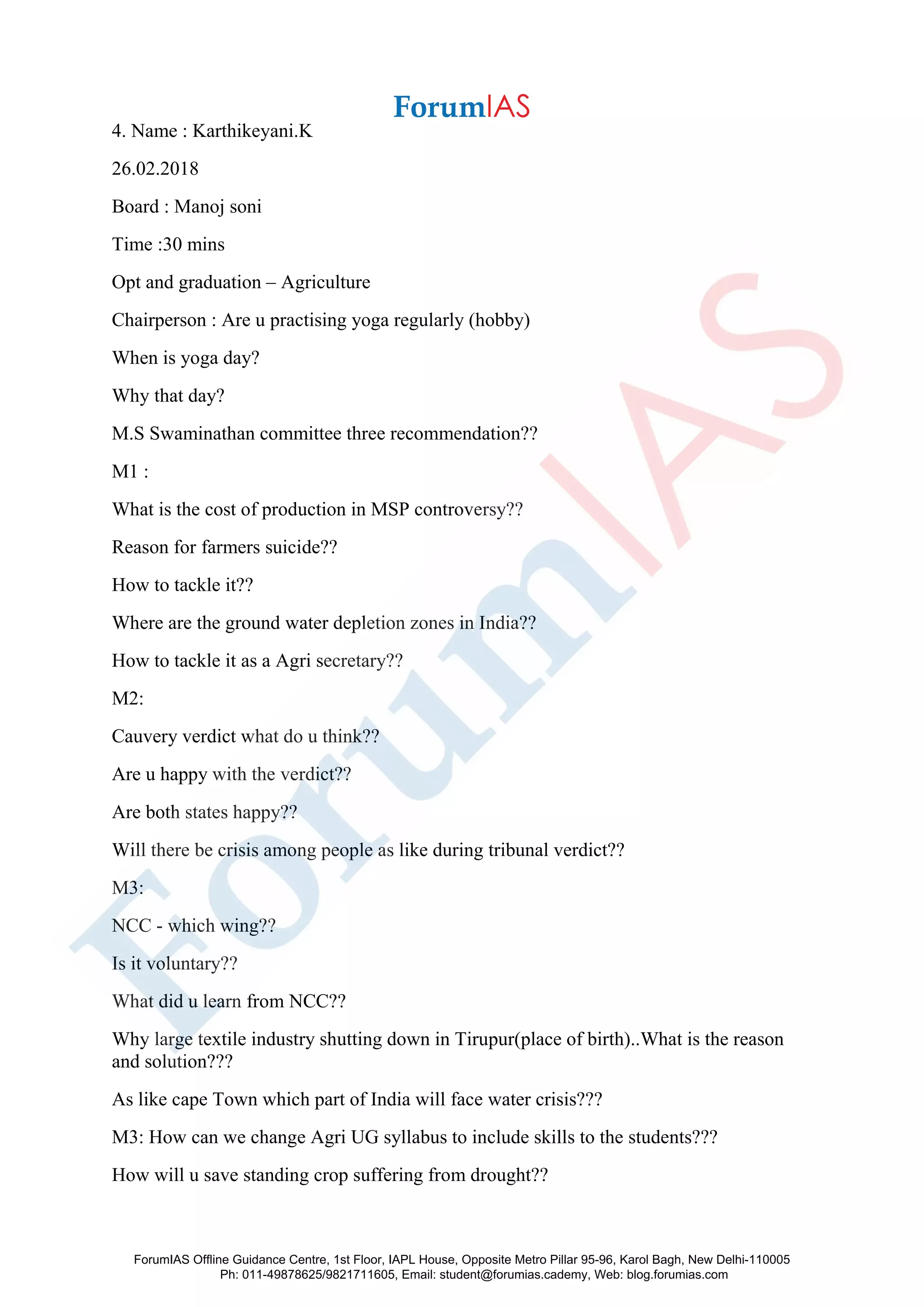 4. Name : Karthikeyani.K
26.02.2018
Board : Manoj soni
Time :30 mins
Opt and graduation – Agriculture
Chairperson : Are u practising yoga regularly (hobby)
When is yoga day?
Why that day?
M.S Swaminathan committee three recommendation??
M1 :
What is the cost of production in MSP controversy??
Reason for farmers suicide??
How to tackle it??
Where are the ground water depletion zones in India??
How to tackle it as a Agri secretary??
M2:
Cauvery verdict what do u think??
Are u happy with the verdict??
Are both states happy??
Will there be crisis among people as like during tribunal verdict??
M3:
NCC - which wing??
Is it voluntary??
What did u learn from NCC??
Why large textile industry shutting down in Tirupur(place of birth)..What is the reason
and solution???
As like cape Town which part of India will face water crisis???
M3: How can we change Agri UG syllabus to include skills to the students???
How will u save standing crop suffering from drought??
ForumIAS Offline Guidance Centre, 1st Floor, IAPL House, Opposite Metro Pillar 95-96, Karol Bagh, New Delhi-110005
Ph: 011-49878625/9821711605, Email: student@forumias.cademy, Web: blog.forumias.com
 
