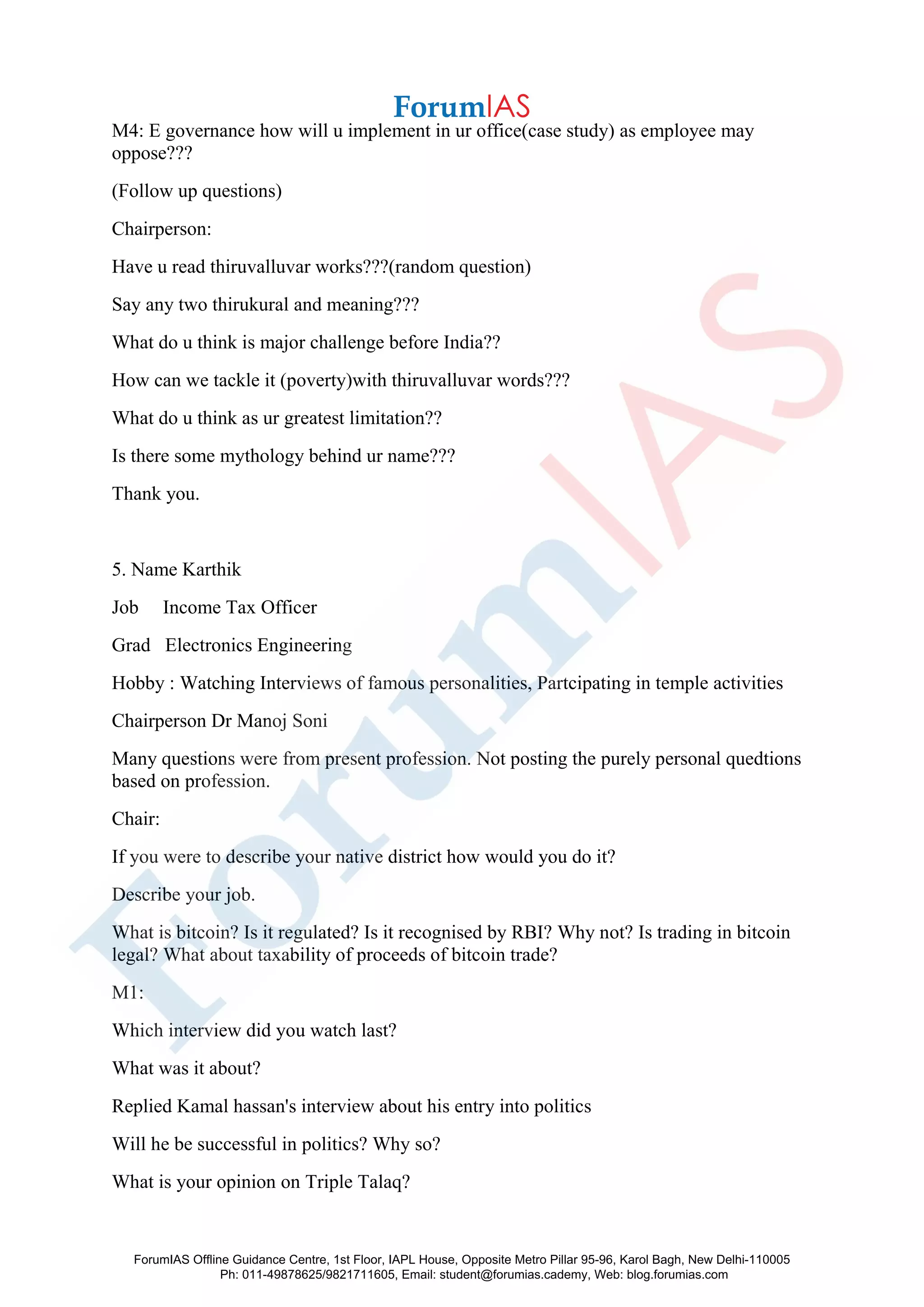 M4: E governance how will u implement in ur office(case study) as employee may
oppose???
(Follow up questions)
Chairperson:
Have u read thiruvalluvar works???(random question)
Say any two thirukural and meaning???
What do u think is major challenge before India??
How can we tackle it (poverty)with thiruvalluvar words???
What do u think as ur greatest limitation??
Is there some mythology behind ur name???
Thank you.
5. Name Karthik
Job Income Tax Officer
Grad Electronics Engineering
Hobby : Watching Interviews of famous personalities, Partcipating in temple activities
Chairperson Dr Manoj Soni
Many questions were from present profession. Not posting the purely personal quedtions
based on profession.
Chair:
If you were to describe your native district how would you do it?
Describe your job.
What is bitcoin? Is it regulated? Is it recognised by RBI? Why not? Is trading in bitcoin
legal? What about taxability of proceeds of bitcoin trade?
M1:
Which interview did you watch last?
What was it about?
Replied Kamal hassan's interview about his entry into politics
Will he be successful in politics? Why so?
What is your opinion on Triple Talaq?
ForumIAS Offline Guidance Centre, 1st Floor, IAPL House, Opposite Metro Pillar 95-96, Karol Bagh, New Delhi-110005
Ph: 011-49878625/9821711605, Email: student@forumias.cademy, Web: blog.forumias.com
 