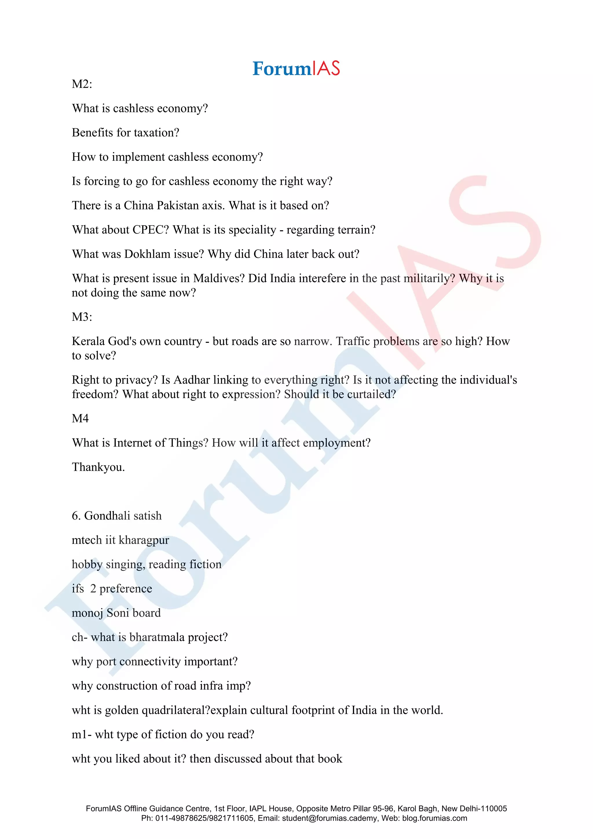 M2:
What is cashless economy?
Benefits for taxation?
How to implement cashless economy?
Is forcing to go for cashless economy the right way?
There is a China Pakistan axis. What is it based on?
What about CPEC? What is its speciality - regarding terrain?
What was Dokhlam issue? Why did China later back out?
What is present issue in Maldives? Did India interefere in the past militarily? Why it is
not doing the same now?
M3:
Kerala God's own country - but roads are so narrow. Traffic problems are so high? How
to solve?
Right to privacy? Is Aadhar linking to everything right? Is it not affecting the individual's
freedom? What about right to expression? Should it be curtailed?
M4
What is Internet of Things? How will it affect employment?
Thankyou.
6. Gondhali satish
mtech iit kharagpur
hobby singing, reading fiction
ifs 2 preference
monoj Soni board
ch- what is bharatmala project?
why port connectivity important?
why construction of road infra imp?
wht is golden quadrilateral?explain cultural footprint of India in the world.
m1- wht type of fiction do you read?
wht you liked about it? then discussed about that book
ForumIAS Offline Guidance Centre, 1st Floor, IAPL House, Opposite Metro Pillar 95-96, Karol Bagh, New Delhi-110005
Ph: 011-49878625/9821711605, Email: student@forumias.cademy, Web: blog.forumias.com
 