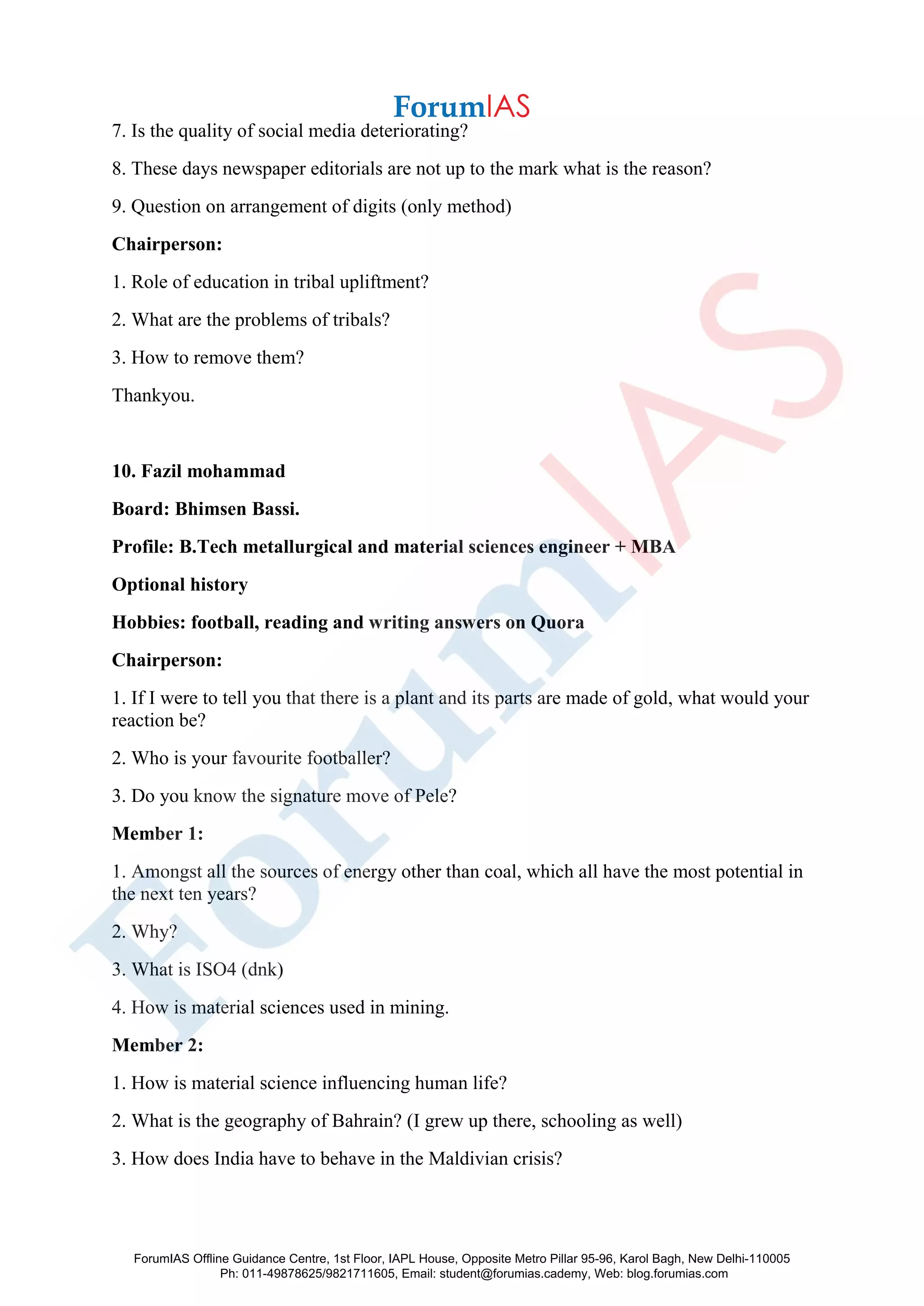 7. Is the quality of social media deteriorating?
8. These days newspaper editorials are not up to the mark what is the reason?
9. Question on arrangement of digits (only method)
Chairperson:
1. Role of education in tribal upliftment?
2. What are the problems of tribals?
3. How to remove them?
Thankyou.
10. Fazil mohammad
Board: Bhimsen Bassi.
Profile: B.Tech metallurgical and material sciences engineer + MBA
Optional history
Hobbies: football, reading and writing answers on Quora
Chairperson:
1. If I were to tell you that there is a plant and its parts are made of gold, what would your
reaction be?
2. Who is your favourite footballer?
3. Do you know the signature move of Pele?
Member 1:
1. Amongst all the sources of energy other than coal, which all have the most potential in
the next ten years?
2. Why?
3. What is ISO4 (dnk)
4. How is material sciences used in mining.
Member 2:
1. How is material science influencing human life?
2. What is the geography of Bahrain? (I grew up there, schooling as well)
3. How does India have to behave in the Maldivian crisis?
ForumIAS Offline Guidance Centre, 1st Floor, IAPL House, Opposite Metro Pillar 95-96, Karol Bagh, New Delhi-110005
Ph: 011-49878625/9821711605, Email: student@forumias.cademy, Web: blog.forumias.com
 