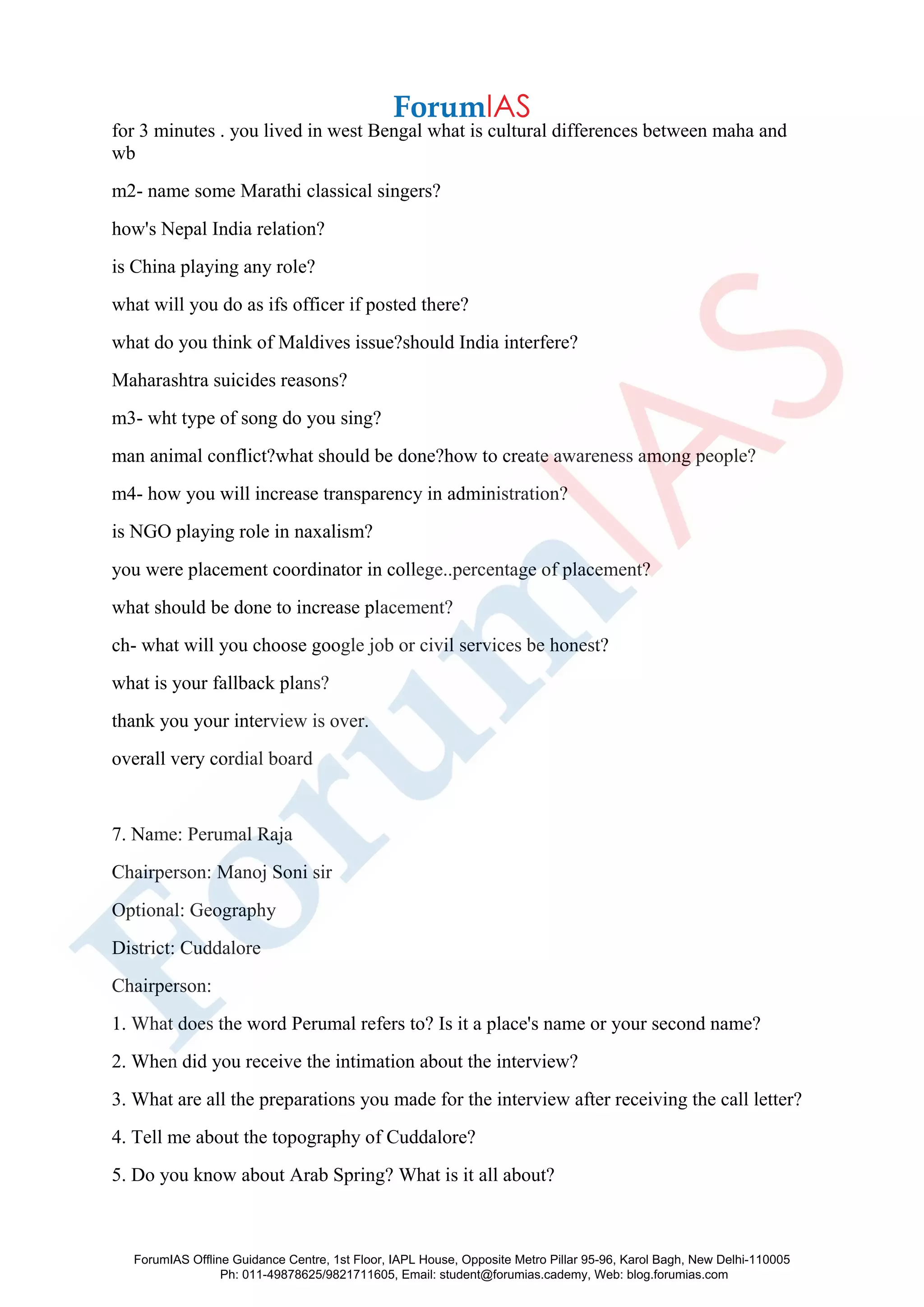 for 3 minutes . you lived in west Bengal what is cultural differences between maha and
wb
m2- name some Marathi classical singers?
how's Nepal India relation?
is China playing any role?
what will you do as ifs officer if posted there?
what do you think of Maldives issue?should India interfere?
Maharashtra suicides reasons?
m3- wht type of song do you sing?
man animal conflict?what should be done?how to create awareness among people?
m4- how you will increase transparency in administration?
is NGO playing role in naxalism?
you were placement coordinator in college..percentage of placement?
what should be done to increase placement?
ch- what will you choose google job or civil services be honest?
what is your fallback plans?
thank you your interview is over.
overall very cordial board
7. Name: Perumal Raja
Chairperson: Manoj Soni sir
Optional: Geography
District: Cuddalore
Chairperson:
1. What does the word Perumal refers to? Is it a place's name or your second name?
2. When did you receive the intimation about the interview?
3. What are all the preparations you made for the interview after receiving the call letter?
4. Tell me about the topography of Cuddalore?
5. Do you know about Arab Spring? What is it all about?
ForumIAS Offline Guidance Centre, 1st Floor, IAPL House, Opposite Metro Pillar 95-96, Karol Bagh, New Delhi-110005
Ph: 011-49878625/9821711605, Email: student@forumias.cademy, Web: blog.forumias.com
 