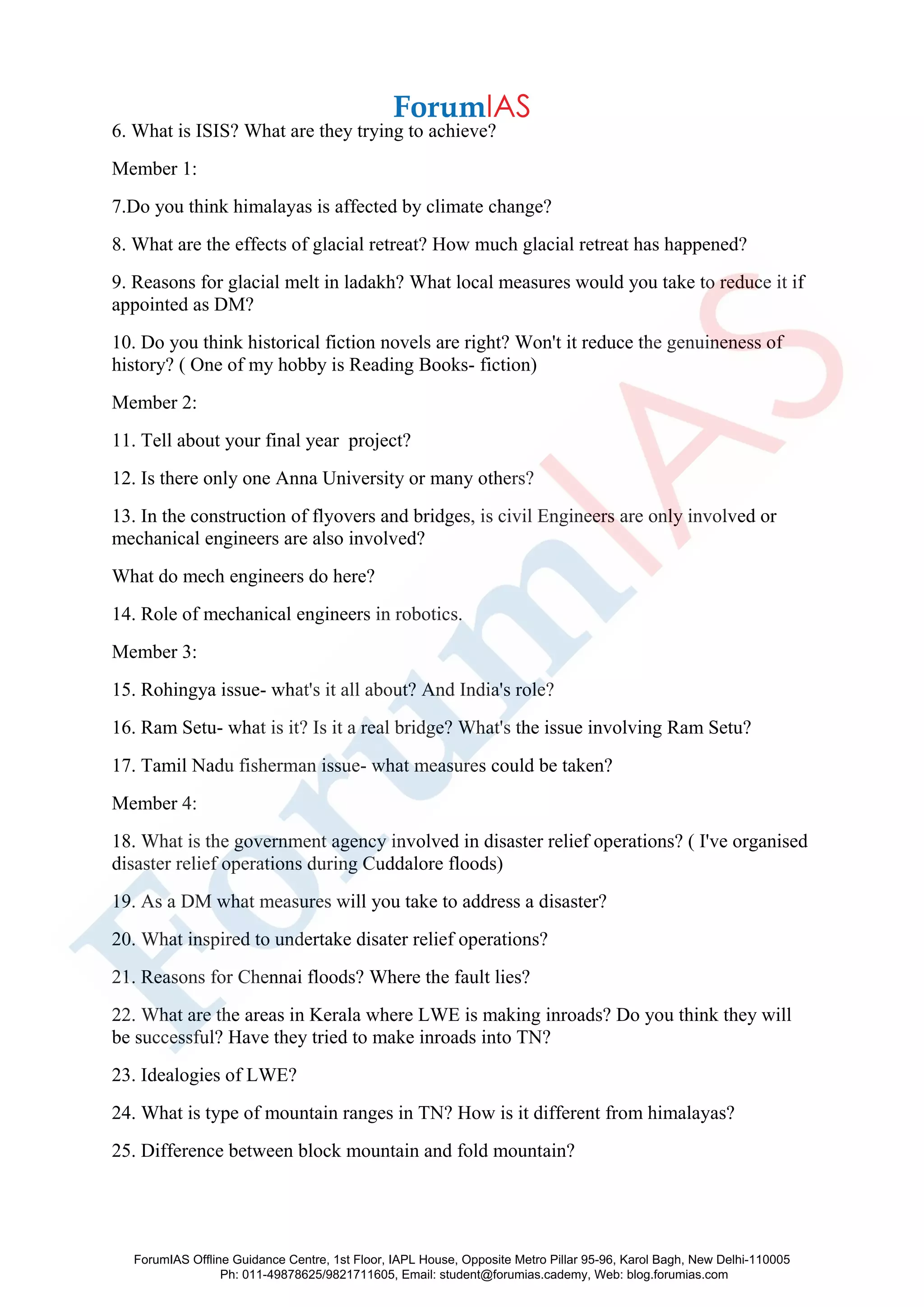 6. What is ISIS? What are they trying to achieve?
Member 1:
7.Do you think himalayas is affected by climate change?
8. What are the effects of glacial retreat? How much glacial retreat has happened?
9. Reasons for glacial melt in ladakh? What local measures would you take to reduce it if
appointed as DM?
10. Do you think historical fiction novels are right? Won't it reduce the genuineness of
history? ( One of my hobby is Reading Books- fiction)
Member 2:
11. Tell about your final year project?
12. Is there only one Anna University or many others?
13. In the construction of flyovers and bridges, is civil Engineers are only involved or
mechanical engineers are also involved?
What do mech engineers do here?
14. Role of mechanical engineers in robotics.
Member 3:
15. Rohingya issue- what's it all about? And India's role?
16. Ram Setu- what is it? Is it a real bridge? What's the issue involving Ram Setu?
17. Tamil Nadu fisherman issue- what measures could be taken?
Member 4:
18. What is the government agency involved in disaster relief operations? ( I've organised
disaster relief operations during Cuddalore floods)
19. As a DM what measures will you take to address a disaster?
20. What inspired to undertake disater relief operations?
21. Reasons for Chennai floods? Where the fault lies?
22. What are the areas in Kerala where LWE is making inroads? Do you think they will
be successful? Have they tried to make inroads into TN?
23. Idealogies of LWE?
24. What is type of mountain ranges in TN? How is it different from himalayas?
25. Difference between block mountain and fold mountain?
ForumIAS Offline Guidance Centre, 1st Floor, IAPL House, Opposite Metro Pillar 95-96, Karol Bagh, New Delhi-110005
Ph: 011-49878625/9821711605, Email: student@forumias.cademy, Web: blog.forumias.com
 