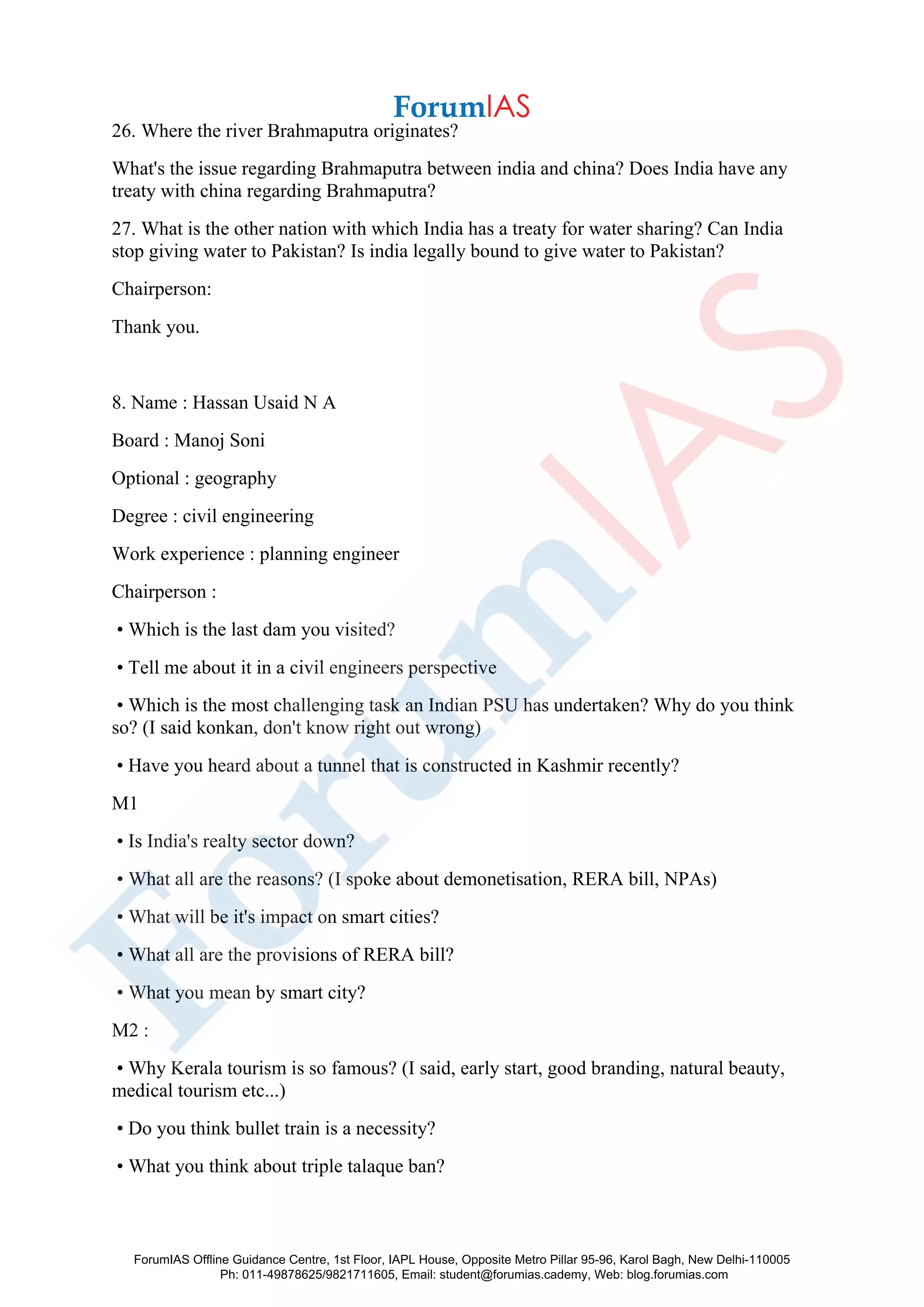 26. Where the river Brahmaputra originates?
What's the issue regarding Brahmaputra between india and china? Does India have any
treaty with china regarding Brahmaputra?
27. What is the other nation with which India has a treaty for water sharing? Can India
stop giving water to Pakistan? Is india legally bound to give water to Pakistan?
Chairperson:
Thank you.
8. Name : Hassan Usaid N A
Board : Manoj Soni
Optional : geography
Degree : civil engineering
Work experience : planning engineer
Chairperson :
• Which is the last dam you visited?
• Tell me about it in a civil engineers perspective
• Which is the most challenging task an Indian PSU has undertaken? Why do you think
so? (I said konkan, don't know right out wrong)
• Have you heard about a tunnel that is constructed in Kashmir recently?
M1
• Is India's realty sector down?
• What all are the reasons? (I spoke about demonetisation, RERA bill, NPAs)
• What will be it's impact on smart cities?
• What all are the provisions of RERA bill?
• What you mean by smart city?
M2 :
• Why Kerala tourism is so famous? (I said, early start, good branding, natural beauty,
medical tourism etc...)
• Do you think bullet train is a necessity?
• What you think about triple talaque ban?
ForumIAS Offline Guidance Centre, 1st Floor, IAPL House, Opposite Metro Pillar 95-96, Karol Bagh, New Delhi-110005
Ph: 011-49878625/9821711605, Email: student@forumias.cademy, Web: blog.forumias.com
 