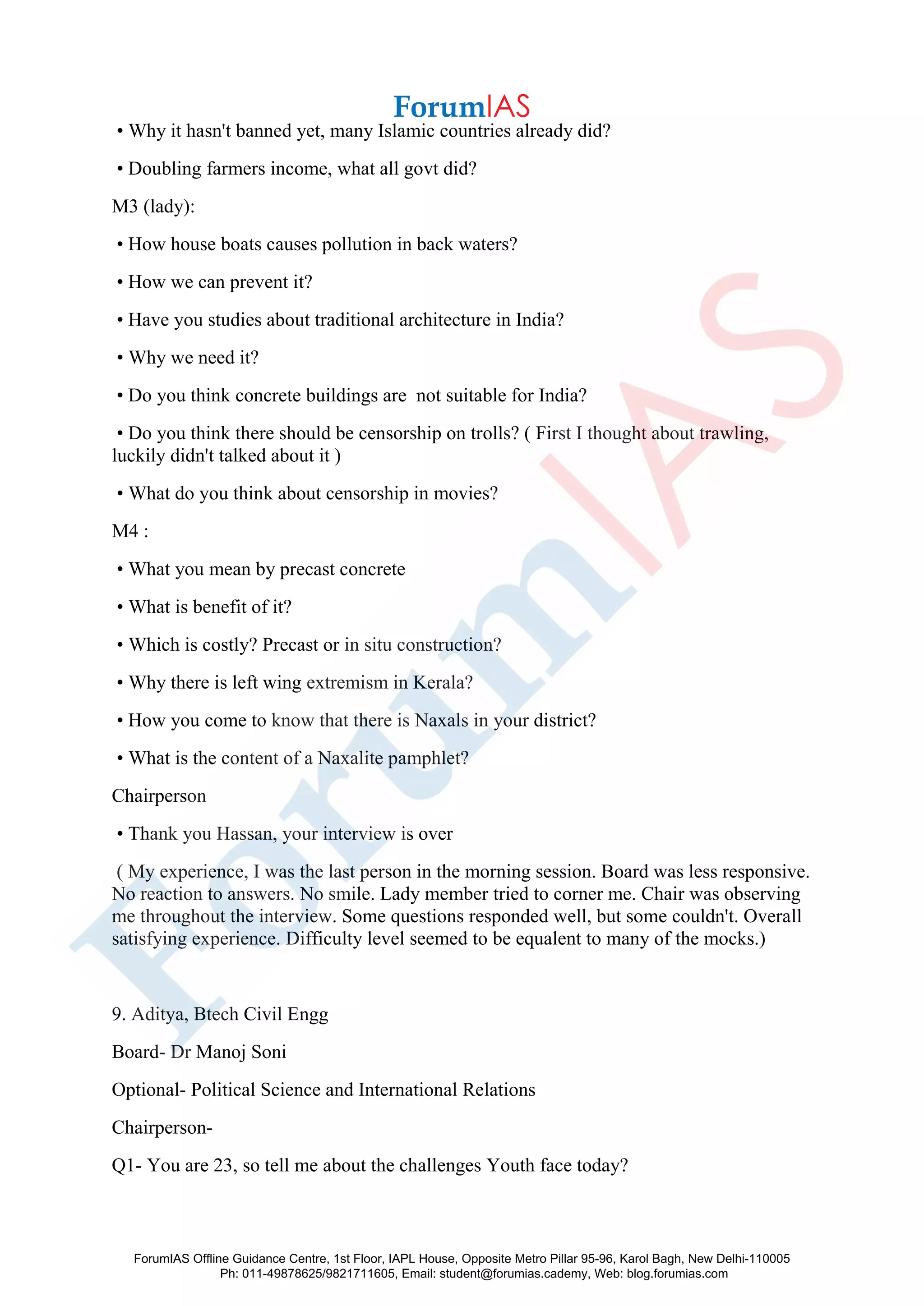 • Why it hasn't banned yet, many Islamic countries already did?
• Doubling farmers income, what all govt did?
M3 (lady):
• How house boats causes pollution in back waters?
• How we can prevent it?
• Have you studies about traditional architecture in India?
• Why we need it?
• Do you think concrete buildings are not suitable for India?
• Do you think there should be censorship on trolls? ( First I thought about trawling,
luckily didn't talked about it )
• What do you think about censorship in movies?
M4 :
• What you mean by precast concrete
• What is benefit of it?
• Which is costly? Precast or in situ construction?
• Why there is left wing extremism in Kerala?
• How you come to know that there is Naxals in your district?
• What is the content of a Naxalite pamphlet?
Chairperson
• Thank you Hassan, your interview is over
( My experience, I was the last person in the morning session. Board was less responsive.
No reaction to answers. No smile. Lady member tried to corner me. Chair was observing
me throughout the interview. Some questions responded well, but some couldn't. Overall
satisfying experience. Difficulty level seemed to be equalent to many of the mocks.)
9. Aditya, Btech Civil Engg
Board- Dr Manoj Soni
Optional- Political Science and International Relations
Chairperson-
Q1- You are 23, so tell me about the challenges Youth face today?
ForumIAS Offline Guidance Centre, 1st Floor, IAPL House, Opposite Metro Pillar 95-96, Karol Bagh, New Delhi-110005
Ph: 011-49878625/9821711605, Email: student@forumias.cademy, Web: blog.forumias.com
 