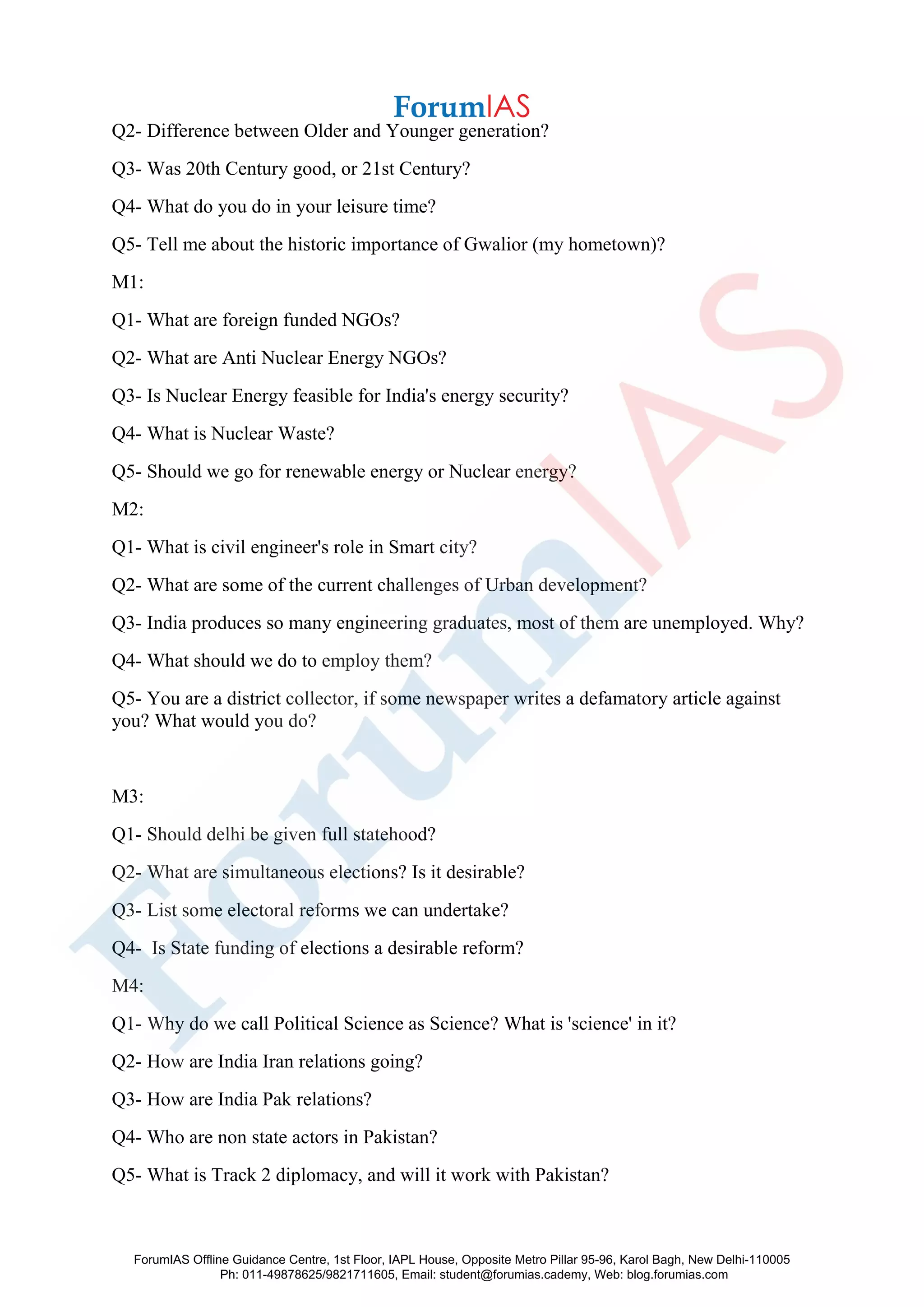 Q2- Difference between Older and Younger generation?
Q3- Was 20th Century good, or 21st Century?
Q4- What do you do in your leisure time?
Q5- Tell me about the historic importance of Gwalior (my hometown)?
M1:
Q1- What are foreign funded NGOs?
Q2- What are Anti Nuclear Energy NGOs?
Q3- Is Nuclear Energy feasible for India's energy security?
Q4- What is Nuclear Waste?
Q5- Should we go for renewable energy or Nuclear energy?
M2:
Q1- What is civil engineer's role in Smart city?
Q2- What are some of the current challenges of Urban development?
Q3- India produces so many engineering graduates, most of them are unemployed. Why?
Q4- What should we do to employ them?
Q5- You are a district collector, if some newspaper writes a defamatory article against
you? What would you do?
M3:
Q1- Should delhi be given full statehood?
Q2- What are simultaneous elections? Is it desirable?
Q3- List some electoral reforms we can undertake?
Q4- Is State funding of elections a desirable reform?
M4:
Q1- Why do we call Political Science as Science? What is 'science' in it?
Q2- How are India Iran relations going?
Q3- How are India Pak relations?
Q4- Who are non state actors in Pakistan?
Q5- What is Track 2 diplomacy, and will it work with Pakistan?
ForumIAS Offline Guidance Centre, 1st Floor, IAPL House, Opposite Metro Pillar 95-96, Karol Bagh, New Delhi-110005
Ph: 011-49878625/9821711605, Email: student@forumias.cademy, Web: blog.forumias.com
 